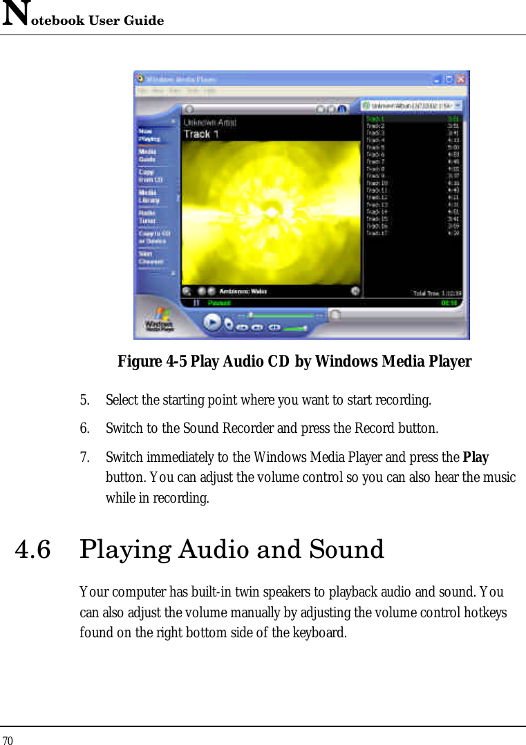 Notebook User Guide 70   Figure 4-5 Play Audio CD by Windows Media Player 5. Select the starting point where you want to start recording. 6. Switch to the Sound Recorder and press the Record button.  7. Switch immediately to the Windows Media Player and press the Play button. You can adjust the volume control so you can also hear the music while in recording. 4.6 Playing Audio and Sound  Your computer has built-in twin speakers to playback audio and sound. You can also adjust the volume manually by adjusting the volume control hotkeys found on the right bottom side of the keyboard.  