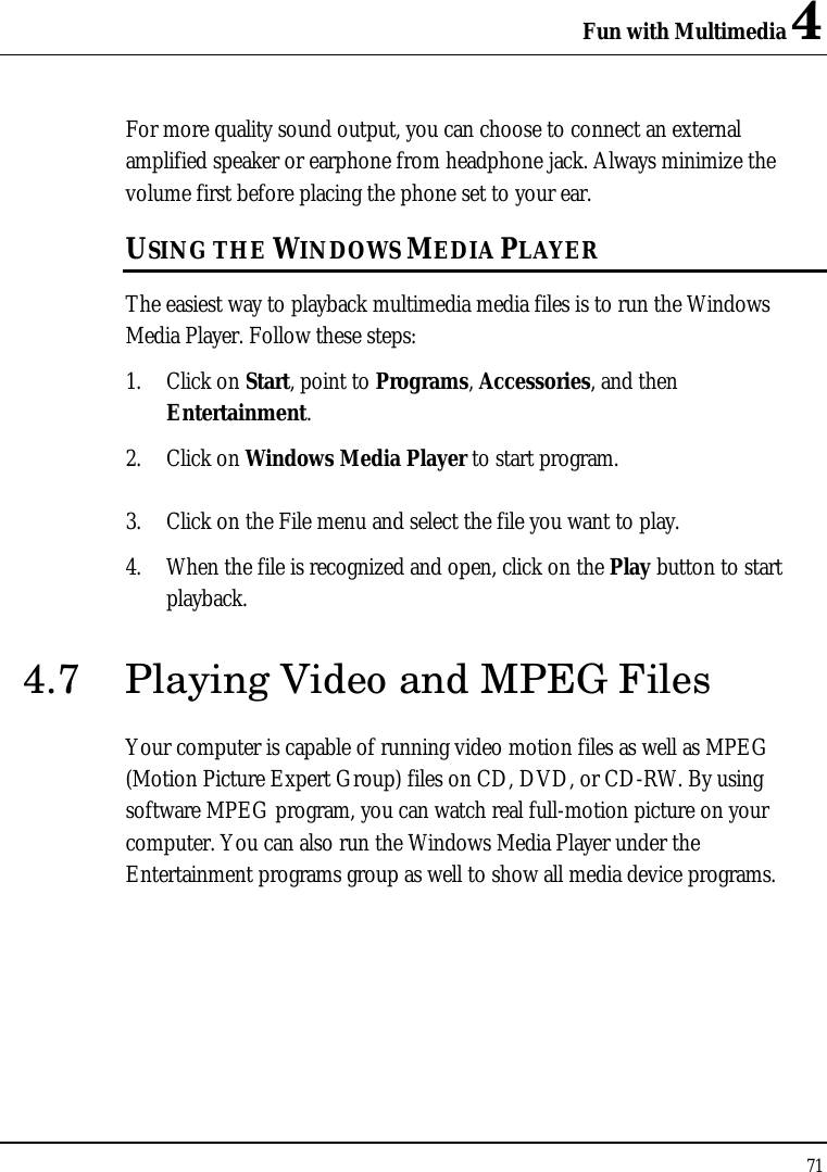 Fun with Multimedia 4 71  For more quality sound output, you can choose to connect an external amplified speaker or earphone from headphone jack. Always minimize the volume first before placing the phone set to your ear. USING THE WINDOWS MEDIA PLAYER The easiest way to playback multimedia media files is to run the Windows Media Player. Follow these steps: 1. Click on Start, point to Programs, Accessories, and then Entertainment. 2. Click on Windows Media Player to start program.  3. Click on the File menu and select the file you want to play. 4. When the file is recognized and open, click on the Play button to start playback. 4.7 Playing Video and MPEG Files Your computer is capable of running video motion files as well as MPEG (Motion Picture Expert Group) files on CD, DVD, or CD-RW. By using software MPEG program, you can watch real full-motion picture on your computer. You can also run the Windows Media Player under the Entertainment programs group as well to show all media device programs. 