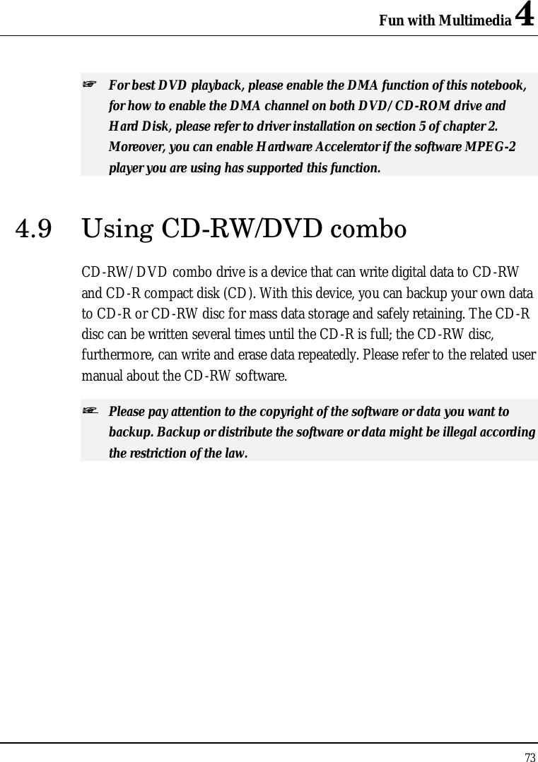 Fun with Multimedia 4 73  ++   For best DVD playback, please enable the DMA function of this notebook, for how to enable the DMA channel on both DVD/CD-ROM drive and Hard Disk, please refer to driver installation on section 5 of chapter 2. Moreover, you can enable Hardware Accelerator if the software MPEG-2 player you are using has supported this function. 4.9 Using CD-RW/DVD combo CD-RW/DVD combo drive is a device that can write digital data to CD-RW and CD-R compact disk (CD). With this device, you can backup your own data to CD-R or CD-RW disc for mass data storage and safely retaining. The CD-R disc can be written several times until the CD-R is full; the CD-RW disc, furthermore, can write and erase data repeatedly. Please refer to the related user manual about the CD-RW software. ++   Please pay attention to the copyright of the software or data you want to backup. Backup or distribute the software or data might be illegal according the restriction of the law.  