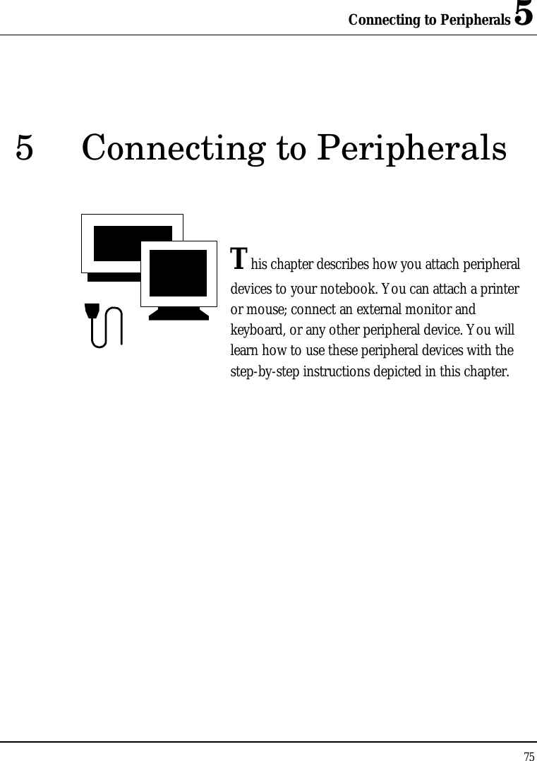 Connecting to Peripherals 5 75  5 Connecting to Peripherals   This chapter describes how you attach peripheral devices to your notebook. You can attach a printer or mouse; connect an external monitor and keyboard, or any other peripheral device. You will learn how to use these peripheral devices with the step-by-step instructions depicted in this chapter.              