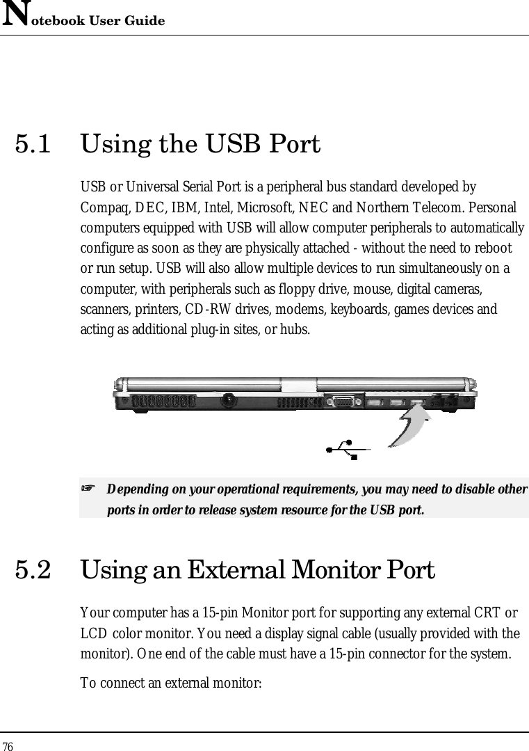 Notebook User Guide 76   5.1 Using the USB Port USB or Universal Serial Port is a peripheral bus standard developed by Compaq, DEC, IBM, Intel, Microsoft, NEC and Northern Telecom. Personal computers equipped with USB will allow computer peripherals to automatically configure as soon as they are physically attached - without the need to reboot or run setup. USB will also allow multiple devices to run simultaneously on a computer, with peripherals such as floppy drive, mouse, digital cameras, scanners, printers, CD-RW drives, modems, keyboards, games devices and acting as additional plug-in sites, or hubs.  ++   Depending on your operational requirements, you may need to disable other ports in order to release system resource for the USB port. 5.2 Using an External Monitor Port Your computer has a 15-pin Monitor port for supporting any external CRT or LCD color monitor. You need a display signal cable (usually provided with the monitor). One end of the cable must have a 15-pin connector for the system. To connect an external monitor: 