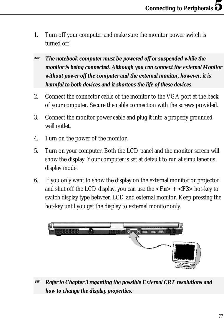 Connecting to Peripherals 5 77  1. Turn off your computer and make sure the monitor power switch is turned off. ++   The notebook computer must be powered off or suspended while the monitor is being connected. Although you can connect the external Monitor without power off the computer and the external monitor, however, it is harmful to both devices and it shortens the life of these devices. 2. Connect the connector cable of the monitor to the VGA port at the back of your computer. Secure the cable connection with the screws provided. 3. Connect the monitor power cable and plug it into a properly grounded wall outlet. 4. Turn on the power of the monitor. 5. Turn on your computer. Both the LCD panel and the monitor screen will show the display. Your computer is set at default to run at simultaneous display mode. 6. If you only want to show the display on the external monitor or projector and shut off the LCD display, you can use the &lt;Fn&gt; + &lt;F3&gt; hot-key to switch display type between LCD and external monitor. Keep pressing the hot-key until you get the display to external monitor only.  ++   Refer to Chapter 3 regarding the possible External CRT resolutions and how to change the display properties. 