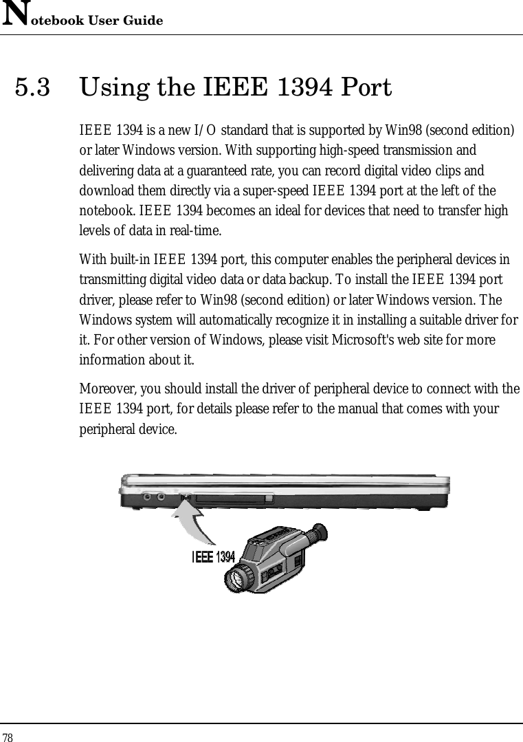 Notebook User Guide 78  5.3 Using the IEEE 1394 Port IEEE 1394 is a new I/O standard that is supported by Win98 (second edition) or later Windows version. With supporting high-speed transmission and delivering data at a guaranteed rate, you can record digital video clips and download them directly via a super-speed IEEE 1394 port at the left of the notebook. IEEE 1394 becomes an ideal for devices that need to transfer high levels of data in real-time. With built-in IEEE 1394 port, this computer enables the peripheral devices in transmitting digital video data or data backup. To install the IEEE 1394 port driver, please refer to Win98 (second edition) or later Windows version. The Windows system will automatically recognize it in installing a suitable driver for it. For other version of Windows, please visit Microsoft&apos;s web site for more information about it. Moreover, you should install the driver of peripheral device to connect with the IEEE 1394 port, for details please refer to the manual that comes with your peripheral device.  