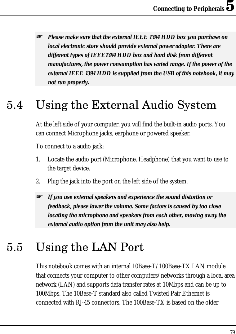 Connecting to Peripherals 5 79  ++   Please make sure that the external IEEE 1394 HDD box you purchase on local electronic store should provide external power adapter. There are different types of IEEE1394 HDD box and hard disk from different manufactures, the power consumption has varied range. If the power of the external IEEE 1394 HDD is supplied from the USB of this notebook, it may not run properly. 5.4 Using the External Audio System At the left side of your computer, you will find the built-in audio ports. You can connect Microphone jacks, earphone or powered speaker. To connect to a audio jack: 1. Locate the audio port (Microphone, Headphone) that you want to use to the target device. 2. Plug the jack into the port on the left side of the system. ++   If you use external speakers and experience the sound distortion or feedback, please lower the volume. Some factors is caused by too close locating the microphone and speakers from each other, moving away the external audio option from the unit may also help. 5.5 Using the LAN Port This notebook comes with an internal 10Base-T/100Base-TX LAN module that connects your computer to other computers/networks through a local area network (LAN) and supports data transfer rates at 10Mbps and can be up to 100Mbps. The 10Base-T standard also called Twisted Pair Ethernet is connected with RJ-45 connectors. The 100Base-TX is based on the older 