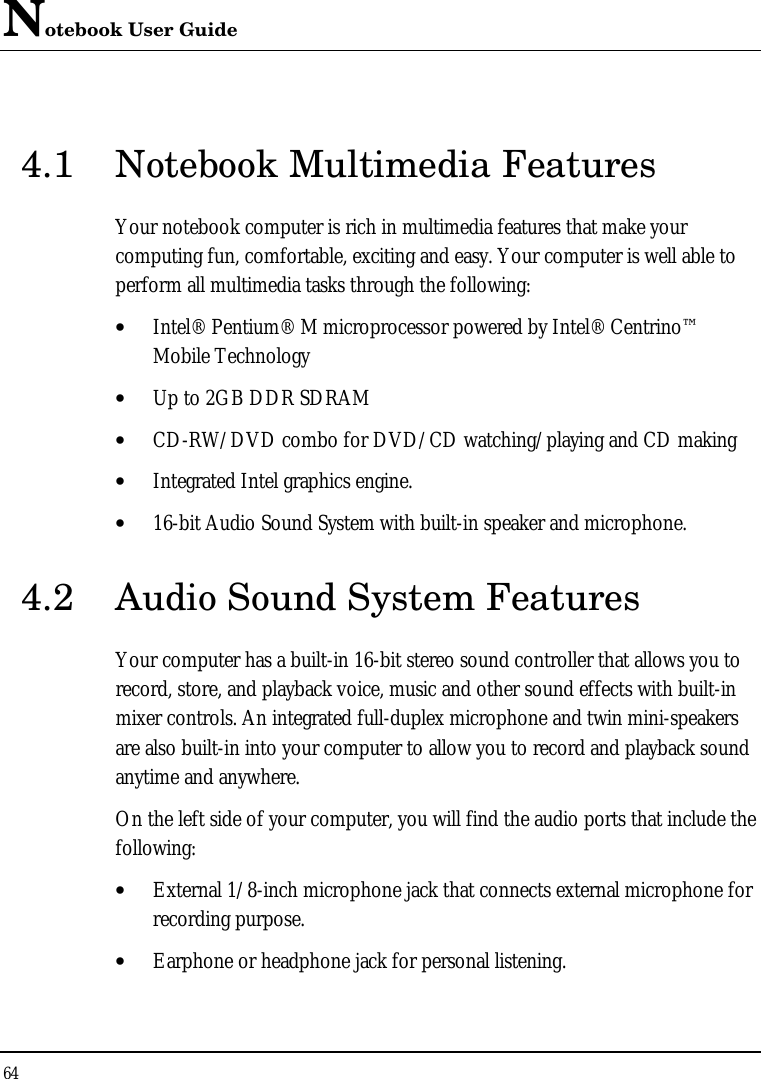 Notebook User Guide 64  4.1 Notebook Multimedia Features Your notebook computer is rich in multimedia features that make your computing fun, comfortable, exciting and easy. Your computer is well able to perform all multimedia tasks through the following: • Intel® Pentium® M microprocessor powered by Intel® Centrino™ Mobile Technology • Up to 2GB DDR SDRAM • CD-RW/DVD combo for DVD/CD watching/playing and CD making • Integrated Intel graphics engine. • 16-bit Audio Sound System with built-in speaker and microphone. 4.2 Audio Sound System Features Your computer has a built-in 16-bit stereo sound controller that allows you to record, store, and playback voice, music and other sound effects with built-in mixer controls. An integrated full-duplex microphone and twin mini-speakers are also built-in into your computer to allow you to record and playback sound anytime and anywhere.  On the left side of your computer, you will find the audio ports that include the following: • External 1/8-inch microphone jack that connects external microphone for recording purpose.  • Earphone or headphone jack for personal listening. 