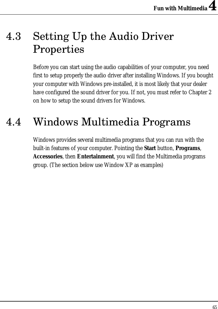 Fun with Multimedia 4 65  4.3  Setting Up the Audio Driver Properties Before you can start using the audio capabilities of your computer, you need first to setup properly the audio driver after installing Windows. If you bought your computer with Windows pre-installed, it is most likely that your dealer have configured the sound driver for you. If not, you must refer to Chapter 2 on how to setup the sound drivers for Windows. 4.4 Windows Multimedia Programs Windows provides several multimedia programs that you can run with the built-in features of your computer. Pointing the Start button, Programs, Accessories, then Entertainment, you will find the Multimedia programs group. (The section below use Window XP as examples)  