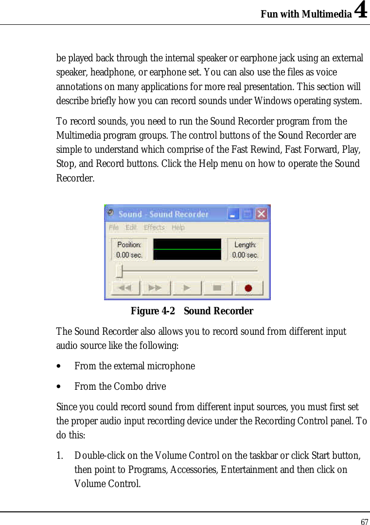 Fun with Multimedia 4 67  be played back through the internal speaker or earphone jack using an external speaker, headphone, or earphone set. You can also use the files as voice annotations on many applications for more real presentation. This section will describe briefly how you can record sounds under Windows operating system.  To record sounds, you need to run the Sound Recorder program from the Multimedia program groups. The control buttons of the Sound Recorder are simple to understand which comprise of the Fast Rewind, Fast Forward, Play, Stop, and Record buttons. Click the Help menu on how to operate the Sound Recorder.   Figure 4-2 Sound Recorder The Sound Recorder also allows you to record sound from different input audio source like the following:  • From the external microphone • From the Combo drive Since you could record sound from different input sources, you must first set the proper audio input recording device under the Recording Control panel. To do this: 1. Double-click on the Volume Control on the taskbar or click Start button, then point to Programs, Accessories, Entertainment and then click on Volume Control.  