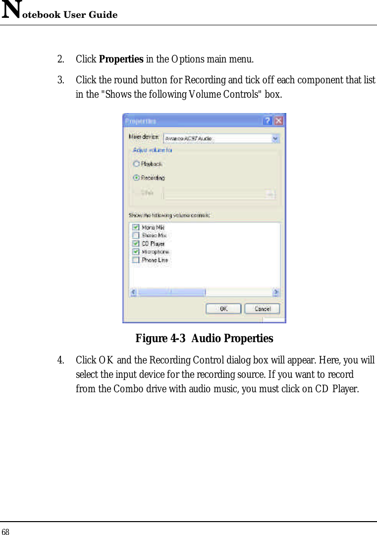 Notebook User Guide 68  2. Click Properties in the Options main menu. 3. Click the round button for Recording and tick off each component that list in the &quot;Shows the following Volume Controls&quot; box.   Figure 4-3 Audio Properties 4. Click OK and the Recording Control dialog box will appear. Here, you will select the input device for the recording source. If you want to record from the Combo drive with audio music, you must click on CD Player.  