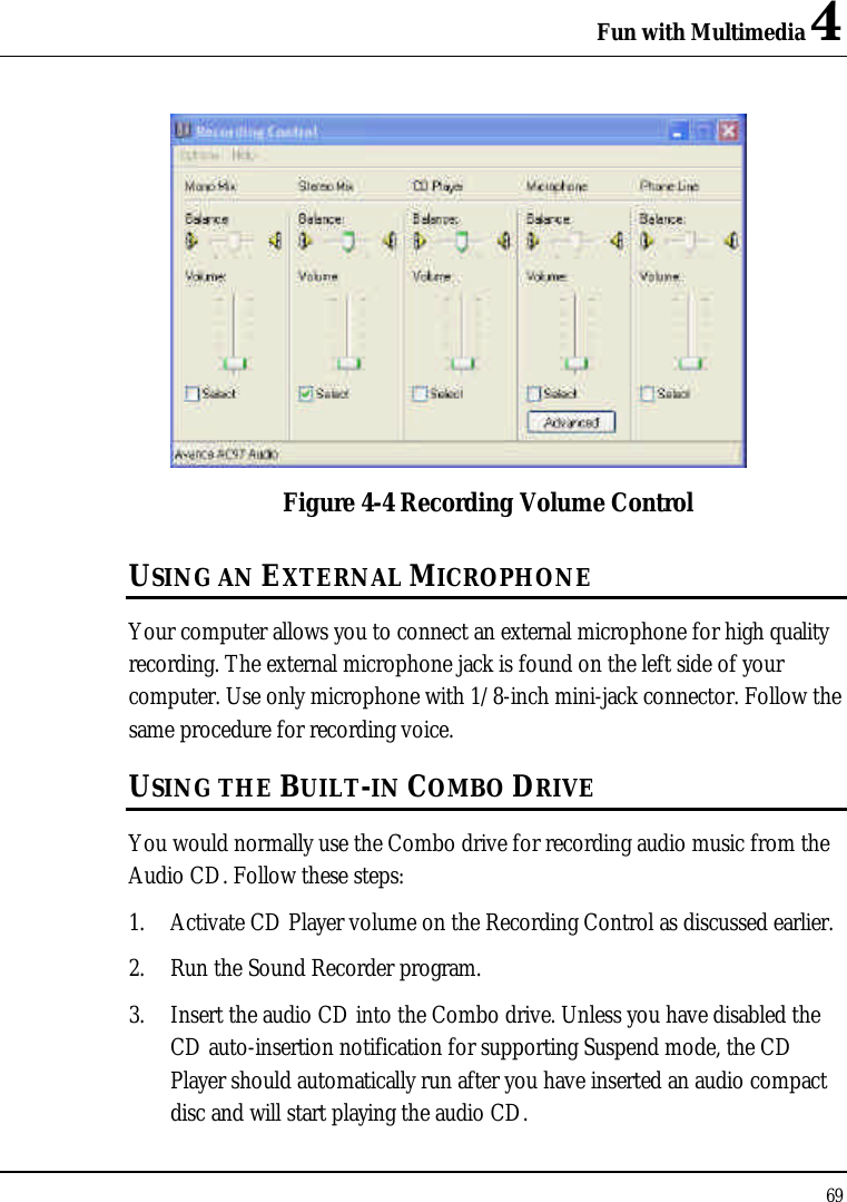 Fun with Multimedia 4 69   Figure 4-4 Recording Volume Control USING AN EXTERNAL MICROPHONE Your computer allows you to connect an external microphone for high quality recording. The external microphone jack is found on the left side of your computer. Use only microphone with 1/8-inch mini-jack connector. Follow the same procedure for recording voice.  USING THE BUILT-IN COMBO DRIVE You would normally use the Combo drive for recording audio music from the Audio CD. Follow these steps: 1. Activate CD Player volume on the Recording Control as discussed earlier. 2. Run the Sound Recorder program.  3. Insert the audio CD into the Combo drive. Unless you have disabled the CD auto-insertion notification for supporting Suspend mode, the CD Player should automatically run after you have inserted an audio compact disc and will start playing the audio CD. 