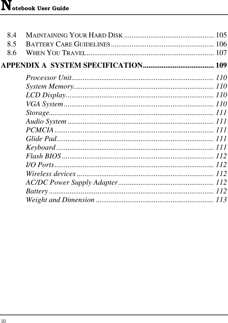 Notebook User Guide 10  8.4 MAINTAINING YOUR HARD DISK ................................................ 105 8.5 BATTERY CARE GUIDELINES....................................................... 106 8.6 WHEN YOU TRAVEL.................................................................... 107 APPENDIX A  SYSTEM SPECIFICATION...................................... 109 Processor Unit............................................................................ 110 System Memory........................................................................... 110 LCD Display............................................................................... 110 VGA System................................................................................ 110 Storage........................................................................................ 111 Audio System .............................................................................. 111 PCMCIA..................................................................................... 111 Glide Pad.................................................................................... 111 Keyboard .................................................................................... 111 Flash BIOS ................................................................................. 112 I/O Ports..................................................................................... 112 Wireless devices ......................................................................... 112 AC/DC Power Supply Adapter................................................... 112 Battery ........................................................................................ 112 Weight and Dimension ............................................................... 113 