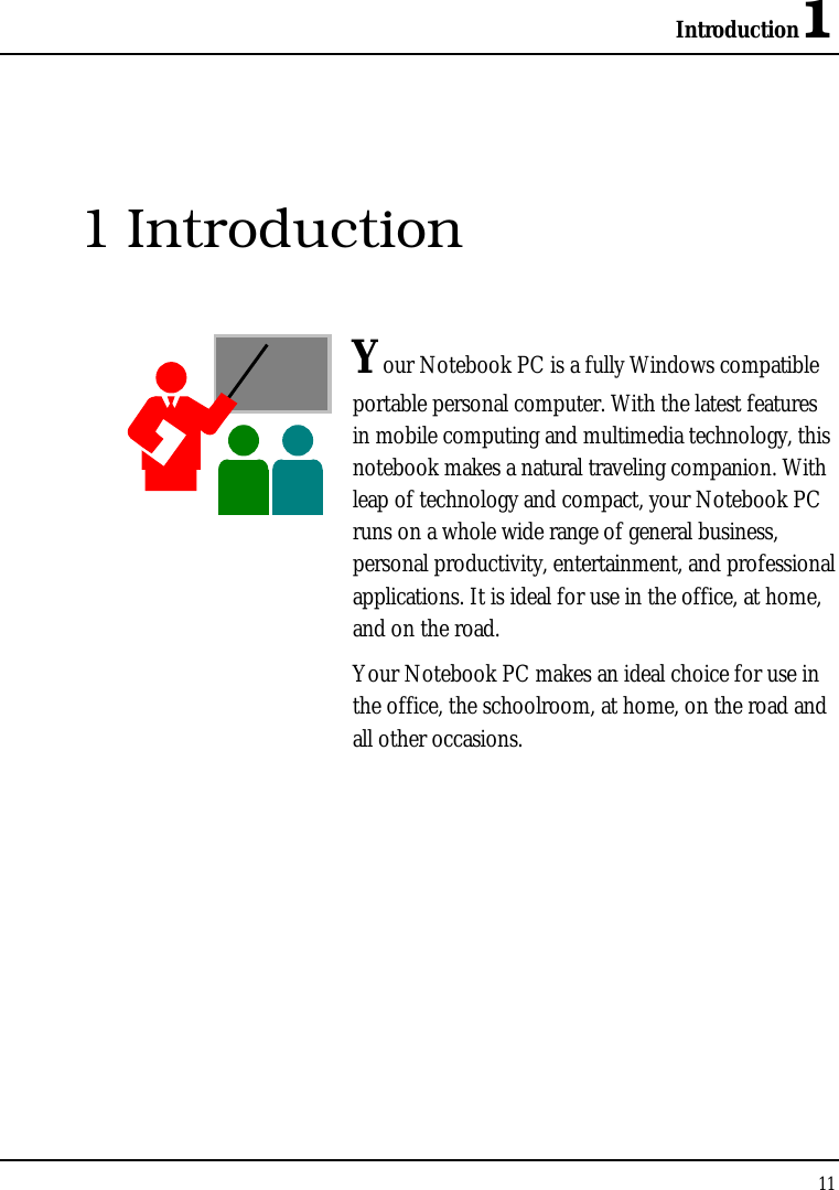 Introduction1 11  1 Introduction  Your Notebook PC is a fully Windows compatible portable personal computer. With the latest features in mobile computing and multimedia technology, this notebook makes a natural traveling companion. With leap of technology and compact, your Notebook PC runs on a whole wide range of general business, personal productivity, entertainment, and professional applications. It is ideal for use in the office, at home, and on the road. Your Notebook PC makes an ideal choice for use in the office, the schoolroom, at home, on the road and all other occasions.              