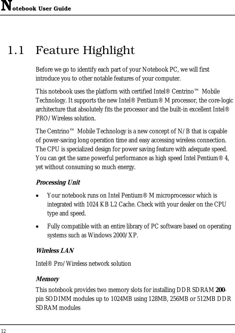 Notebook User Guide 12  1.1 Feature Highlight Before we go to identify each part of your Notebook PC, we will first introduce you to other notable features of your computer. This notebook uses the platform with certified Intel® Centrino™ Mobile Technology. It supports the new Intel® Pentium® M processor, the core-logic architecture that absolutely fits the processor and the built-in excellent Intel® PRO/Wireless solution.  The Centrino™ Mobile Technology is a new concept of N/B that is capable of power-saving long operation time and easy accessing wireless connection. The CPU is specialized design for power saving feature with adequate speed. You can get the same powerful performance as high speed Intel Pentium® 4, yet without consuming so much energy. Processing Unit •  Your notebook runs on Intel Pentium® M microprocessor which is integrated with 1024 KB L2 Cache. Check with your dealer on the CPU type and speed.  •  Fully compatible with an entire library of PC software based on operating systems such as Windows 2000/XP. Wireless LAN Intel® Pro/Wireless network solution Memory This notebook provides two memory slots for installing DDR SDRAM 200-pin SODIMM modules up to 1024MB using 128MB, 256MB or 512MB DDR SDRAM modules  