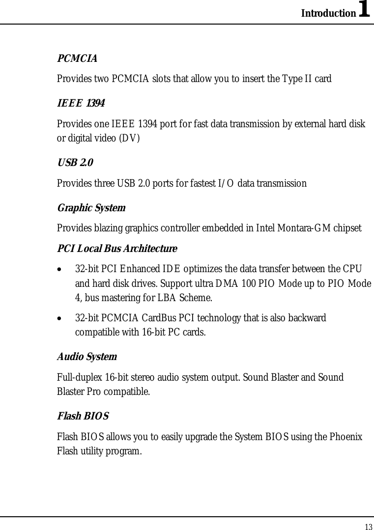 Introduction1 13  PCMCIA Provides two PCMCIA slots that allow you to insert the Type II card IEEE 1394 Provides one IEEE 1394 port for fast data transmission by external hard disk or digital video (DV) USB 2.0  Provides three USB 2.0 ports for fastest I/O data transmission Graphic System Provides blazing graphics controller embedded in Intel Montara-GM chipset PCI Local Bus Architecture •  32-bit PCI Enhanced IDE optimizes the data transfer between the CPU and hard disk drives. Support ultra DMA 100 PIO Mode up to PIO Mode 4, bus mastering for LBA Scheme. •  32-bit PCMCIA CardBus PCI technology that is also backward compatible with 16-bit PC cards. Audio System Full-duplex 16-bit stereo audio system output. Sound Blaster and Sound Blaster Pro compatible. Flash BIOS Flash BIOS allows you to easily upgrade the System BIOS using the Phoenix Flash utility program. 