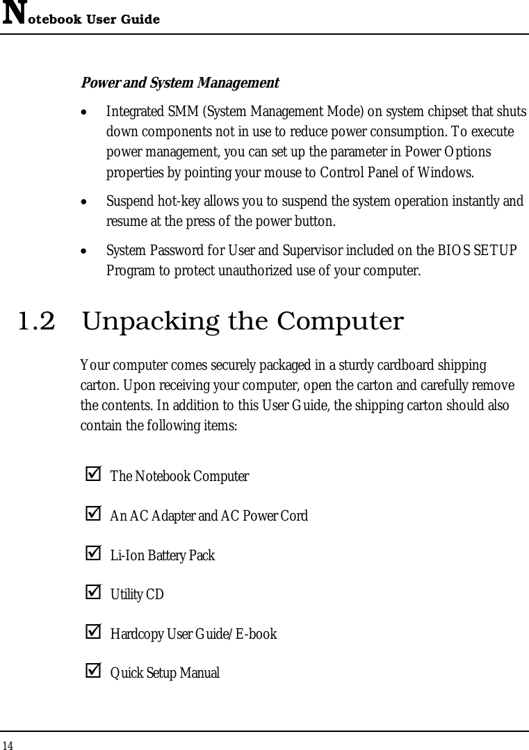 Notebook User Guide 14  Power and System Management •  Integrated SMM (System Management Mode) on system chipset that shuts down components not in use to reduce power consumption. To execute power management, you can set up the parameter in Power Options properties by pointing your mouse to Control Panel of Windows. •  Suspend hot-key allows you to suspend the system operation instantly and resume at the press of the power button. •  System Password for User and Supervisor included on the BIOS SETUP Program to protect unauthorized use of your computer. 1.2  Unpacking the Computer Your computer comes securely packaged in a sturdy cardboard shipping carton. Upon receiving your computer, open the carton and carefully remove the contents. In addition to this User Guide, the shipping carton should also contain the following items:   The Notebook Computer  An AC Adapter and AC Power Cord  Li-Ion Battery Pack  Utility CD   Hardcopy User Guide/E-book  Quick Setup Manual 
