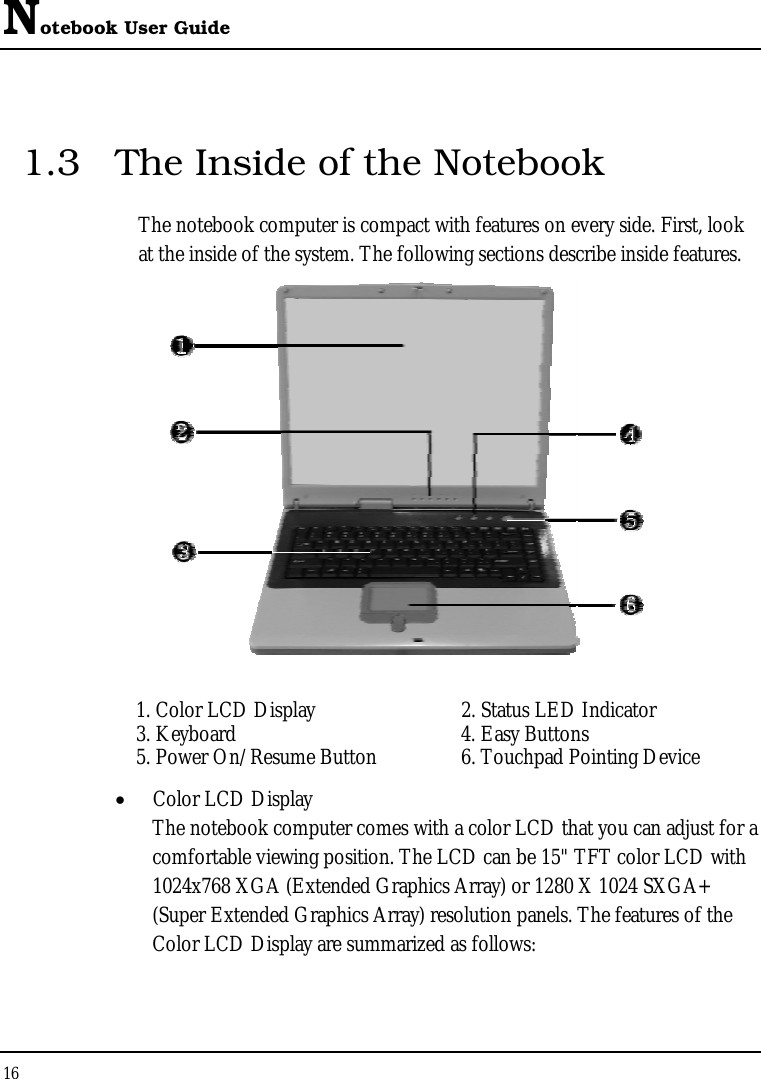 Notebook User Guide 16  1.3  The Inside of the Notebook The notebook computer is compact with features on every side. First, look at the inside of the system. The following sections describe inside features.   1. Color LCD Display   2. Status LED Indicator  3. Keyboard   4. Easy Buttons  5. Power On/Resume Button   6. Touchpad Pointing Device •  Color LCD Display The notebook computer comes with a color LCD that you can adjust for a comfortable viewing position. The LCD can be 15&quot; TFT color LCD with 1024x768 XGA (Extended Graphics Array) or 1280 X 1024 SXGA+ (Super Extended Graphics Array) resolution panels. The features of the Color LCD Display are summarized as follows: 