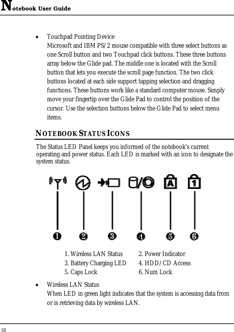 Notebook User Guide 18  •  Touchpad Pointing Device Microsoft and IBM PS/2 mouse compatible with three select buttons as one Scroll button and two Touchpad click buttons. These three buttons array below the Glide pad. The middle one is located with the Scroll button that lets you execute the scroll page function. The two click buttons located at each side support tapping selection and dragging functions. These buttons work like a standard computer mouse. Simply move your fingertip over the Glide Pad to control the position of the cursor. Use the selection buttons below the Glide Pad to select menu items. NOTEBOOK STATUS ICONS The Status LED Panel keeps you informed of the notebook’s current operating and power status. Each LED is marked with an icon to designate the system status.  1. Wireless LAN Status  2. Power Indicator 3. Battery Charging LED  4. HDD/CD Access  5. Caps Lock  6. Num Lock •  Wireless LAN Status When LED in green light indicates that the system is accessing data from or is retrieving data by wireless LAN. 