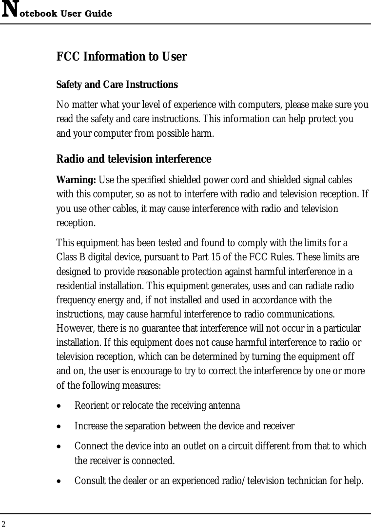 Notebook User Guide 2  FCC Information to User Safety and Care Instructions No matter what your level of experience with computers, please make sure you read the safety and care instructions. This information can help protect you and your computer from possible harm. Radio and television interference Warning: Use the specified shielded power cord and shielded signal cables with this computer, so as not to interfere with radio and television reception. If you use other cables, it may cause interference with radio and television reception. This equipment has been tested and found to comply with the limits for a Class B digital device, pursuant to Part 15 of the FCC Rules. These limits are designed to provide reasonable protection against harmful interference in a residential installation. This equipment generates, uses and can radiate radio frequency energy and, if not installed and used in accordance with the instructions, may cause harmful interference to radio communications. However, there is no guarantee that interference will not occur in a particular installation. If this equipment does not cause harmful interference to radio or television reception, which can be determined by turning the equipment off and on, the user is encourage to try to correct the interference by one or more of the following measures: •  Reorient or relocate the receiving antenna •  Increase the separation between the device and receiver •  Connect the device into an outlet on a circuit different from that to which the receiver is connected. •  Consult the dealer or an experienced radio/television technician for help. 
