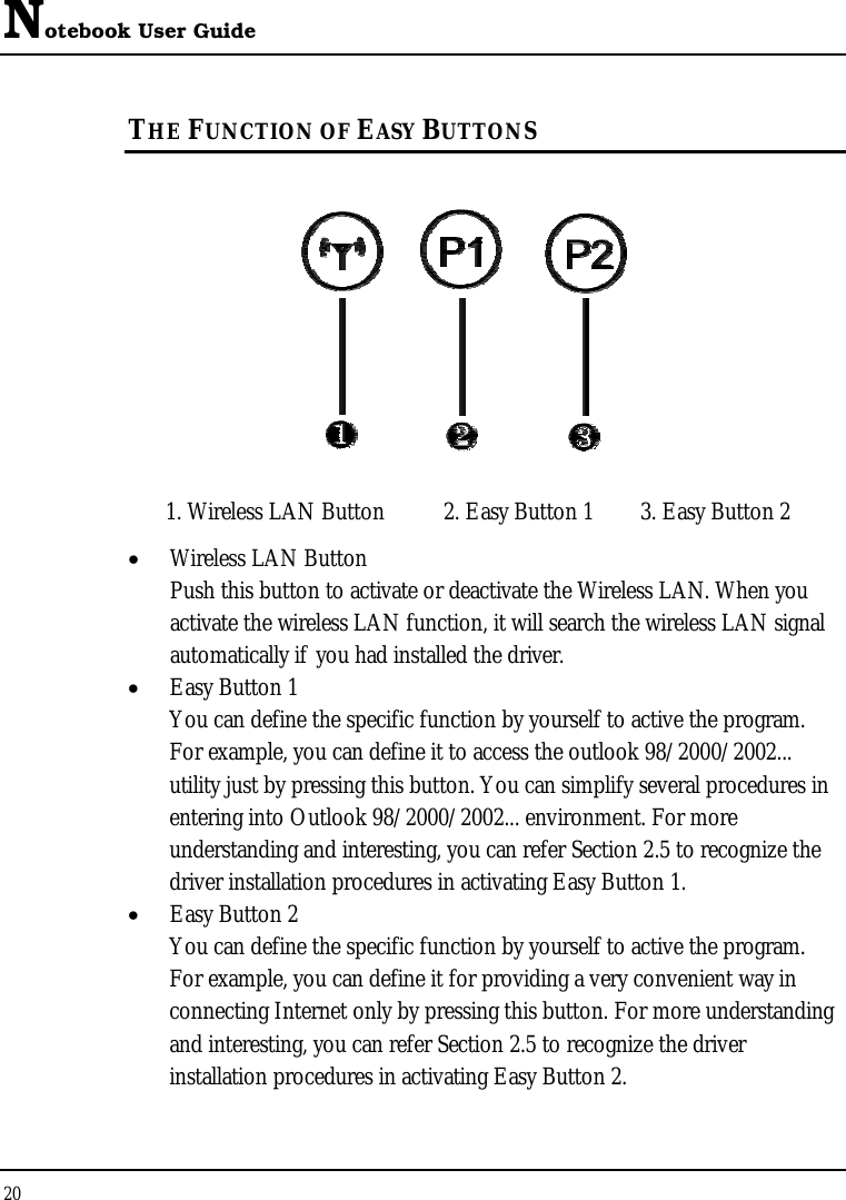 Notebook User Guide 20  THE FUNCTION OF EASY BUTTONS   1. Wireless LAN Button  2. Easy Button 1  3. Easy Button 2 •  Wireless LAN Button Push this button to activate or deactivate the Wireless LAN. When you activate the wireless LAN function, it will search the wireless LAN signal automatically if you had installed the driver. •  Easy Button 1 You can define the specific function by yourself to active the program. For example, you can define it to access the outlook 98/2000/2002... utility just by pressing this button. You can simplify several procedures in entering into Outlook 98/2000/2002... environment. For more understanding and interesting, you can refer Section 2.5 to recognize the driver installation procedures in activating Easy Button 1. •  Easy Button 2 You can define the specific function by yourself to active the program. For example, you can define it for providing a very convenient way in connecting Internet only by pressing this button. For more understanding and interesting, you can refer Section 2.5 to recognize the driver installation procedures in activating Easy Button 2. 