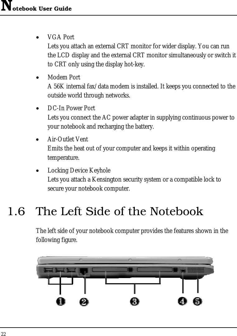 Notebook User Guide 22  •  VGA Port Lets you attach an external CRT monitor for wider display. You can run the LCD display and the external CRT monitor simultaneously or switch it to CRT only using the display hot-key. •  Modem Port A 56K internal fax/data modem is installed. It keeps you connected to the outside world through networks. •  DC-In Power Port Lets you connect the AC power adapter in supplying continuous power to your notebook and recharging the battery. •  Air-Outlet Vent Emits the heat out of your computer and keeps it within operating temperature. •  Locking Device Keyhole  Lets you attach a Kensington security system or a compatible lock to secure your notebook computer. 1.6  The Left Side of the Notebook The left side of your notebook computer provides the features shown in the following figure.    
