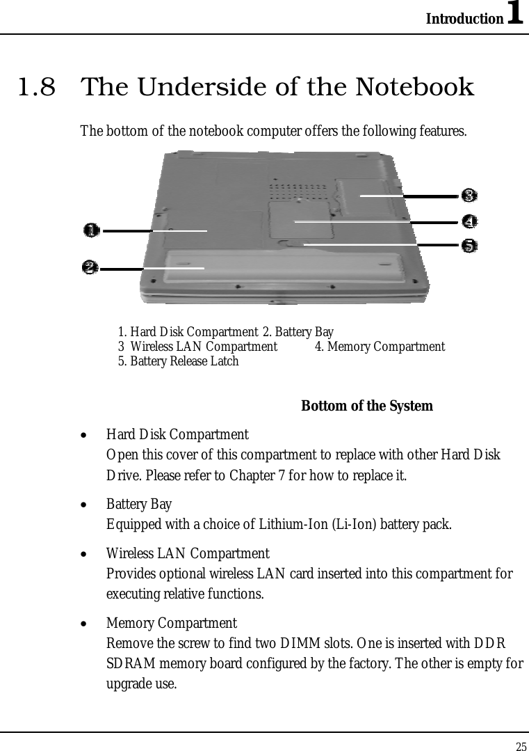 Introduction1 25  1.8  The Underside of the Notebook The bottom of the notebook computer offers the following features.  1. Hard Disk Compartment 2. Battery Bay 3  Wireless LAN Compartment   4. Memory Compartment 5. Battery Release Latch    Bottom of the System •  Hard Disk Compartment Open this cover of this compartment to replace with other Hard Disk Drive. Please refer to Chapter 7 for how to replace it. •  Battery Bay Equipped with a choice of Lithium-Ion (Li-Ion) battery pack. •  Wireless LAN Compartment Provides optional wireless LAN card inserted into this compartment for executing relative functions. •  Memory Compartment Remove the screw to find two DIMM slots. One is inserted with DDR SDRAM memory board configured by the factory. The other is empty for upgrade use. 