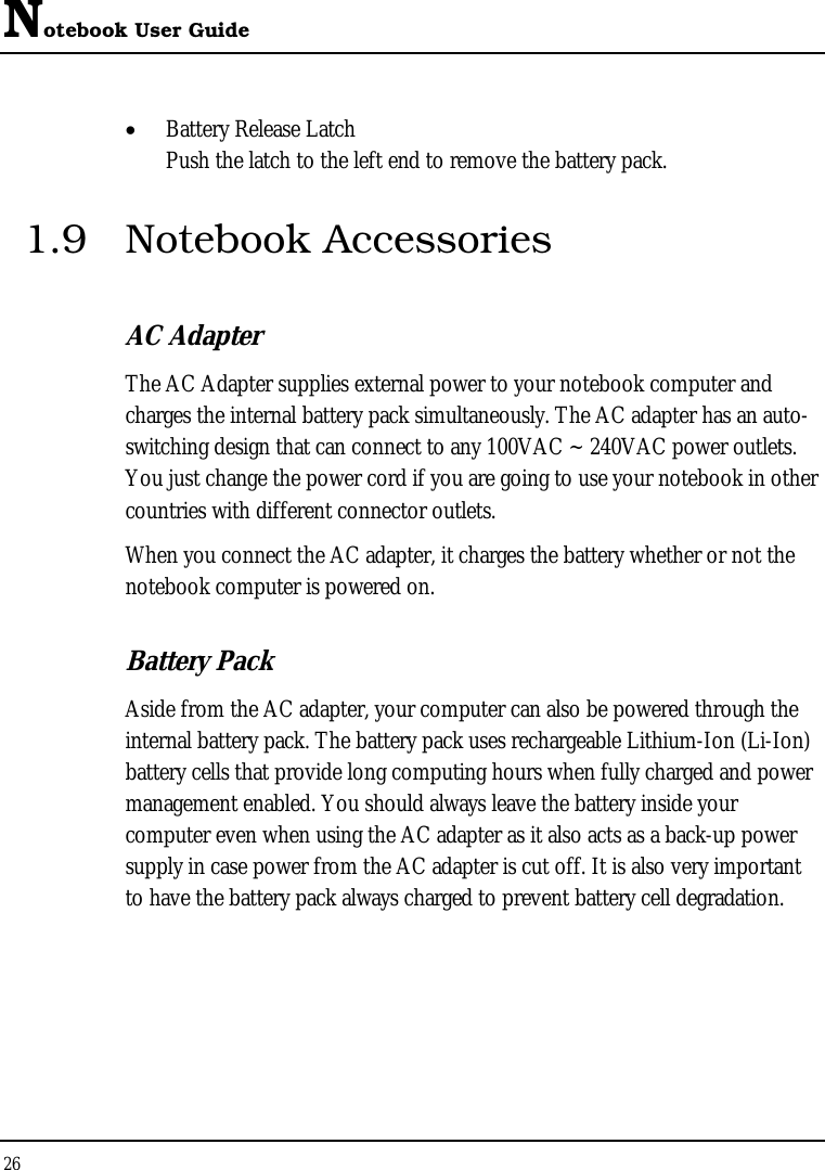 Notebook User Guide 26  •  Battery Release Latch Push the latch to the left end to remove the battery pack. 1.9 Notebook Accessories AC Adapter The AC Adapter supplies external power to your notebook computer and charges the internal battery pack simultaneously. The AC adapter has an auto-switching design that can connect to any 100VAC ~ 240VAC power outlets. You just change the power cord if you are going to use your notebook in other countries with different connector outlets. When you connect the AC adapter, it charges the battery whether or not the notebook computer is powered on. Battery Pack  Aside from the AC adapter, your computer can also be powered through the internal battery pack. The battery pack uses rechargeable Lithium-Ion (Li-Ion) battery cells that provide long computing hours when fully charged and power management enabled. You should always leave the battery inside your computer even when using the AC adapter as it also acts as a back-up power supply in case power from the AC adapter is cut off. It is also very important to have the battery pack always charged to prevent battery cell degradation. 