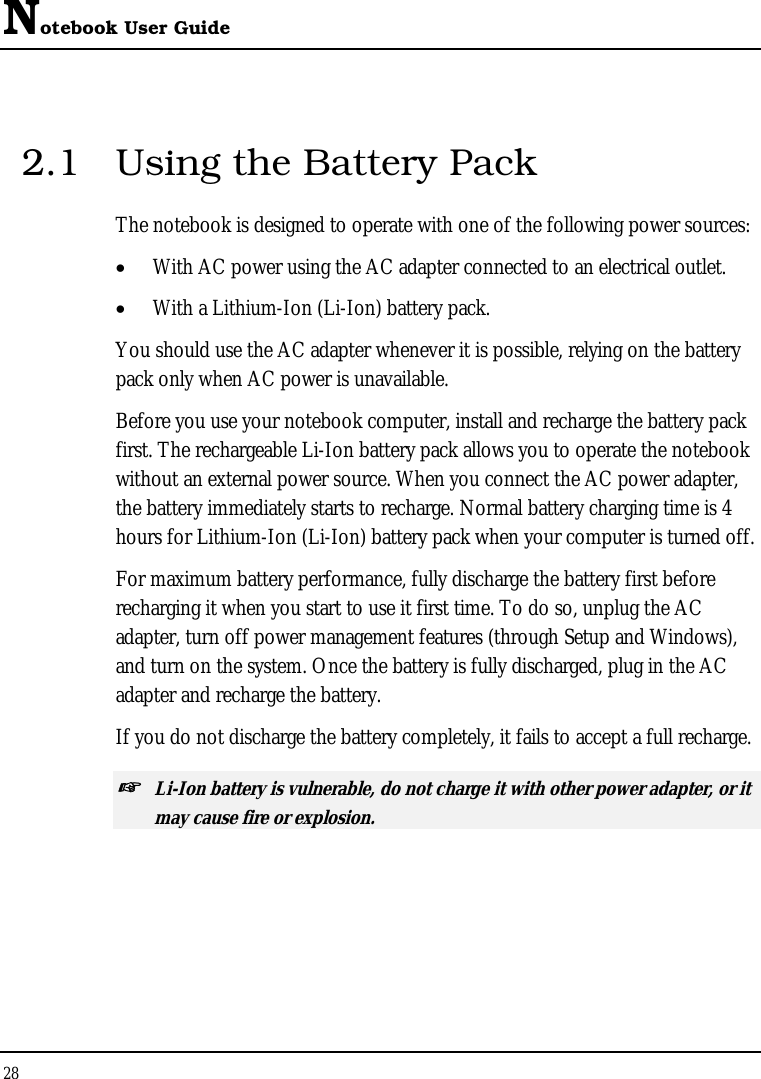 Notebook User Guide 28  2.1  Using the Battery Pack The notebook is designed to operate with one of the following power sources: •  With AC power using the AC adapter connected to an electrical outlet. •  With a Lithium-Ion (Li-Ion) battery pack. You should use the AC adapter whenever it is possible, relying on the battery pack only when AC power is unavailable. Before you use your notebook computer, install and recharge the battery pack first. The rechargeable Li-Ion battery pack allows you to operate the notebook without an external power source. When you connect the AC power adapter, the battery immediately starts to recharge. Normal battery charging time is 4 hours for Lithium-Ion (Li-Ion) battery pack when your computer is turned off. For maximum battery performance, fully discharge the battery first before recharging it when you start to use it first time. To do so, unplug the AC adapter, turn off power management features (through Setup and Windows), and turn on the system. Once the battery is fully discharged, plug in the AC adapter and recharge the battery.  If you do not discharge the battery completely, it fails to accept a full recharge. ☞ Li-Ion battery is vulnerable, do not charge it with other power adapter, or it may cause fire or explosion. 