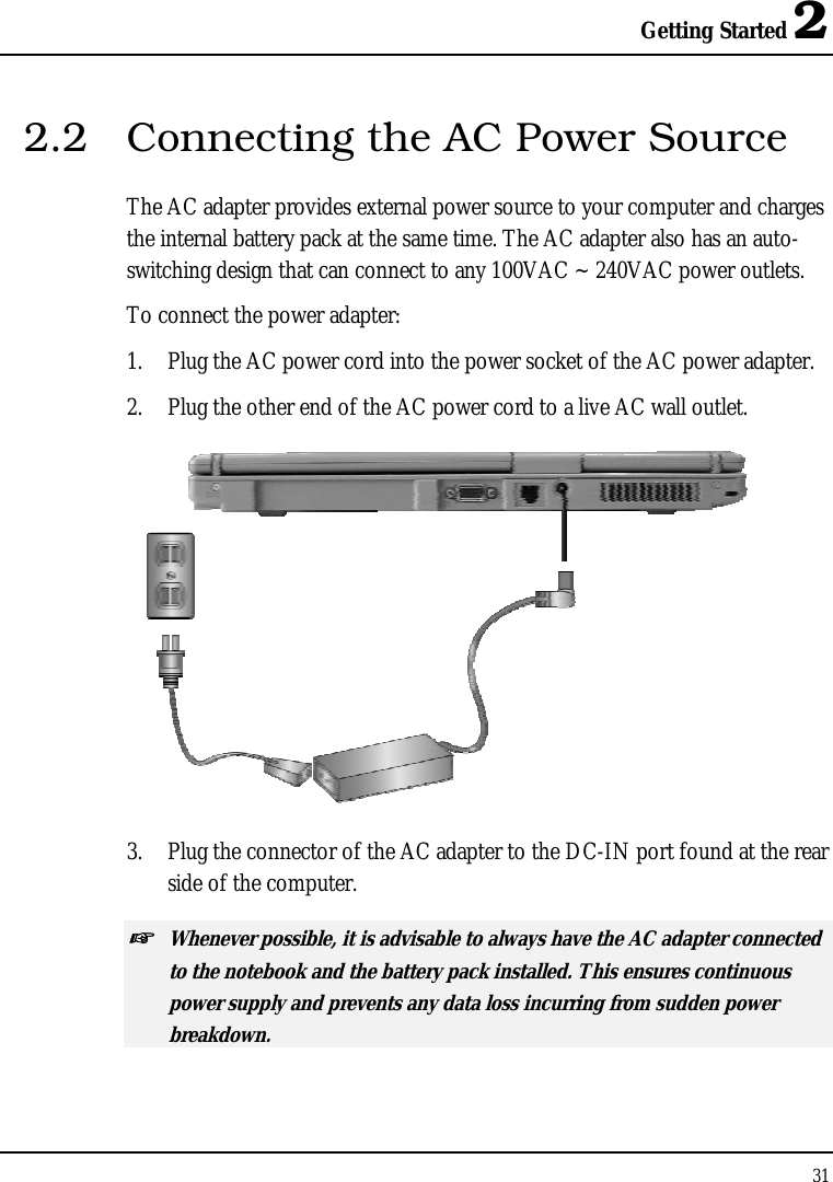 Getting Started 2 31  2.2  Connecting the AC Power Source The AC adapter provides external power source to your computer and charges the internal battery pack at the same time. The AC adapter also has an auto-switching design that can connect to any 100VAC ~ 240VAC power outlets. To connect the power adapter: 1.  Plug the AC power cord into the power socket of the AC power adapter. 2.  Plug the other end of the AC power cord to a live AC wall outlet.  3.  Plug the connector of the AC adapter to the DC-IN port found at the rear side of the computer. ☞ Whenever possible, it is advisable to always have the AC adapter connected to the notebook and the battery pack installed. This ensures continuous power supply and prevents any data loss incurring from sudden power breakdown. 