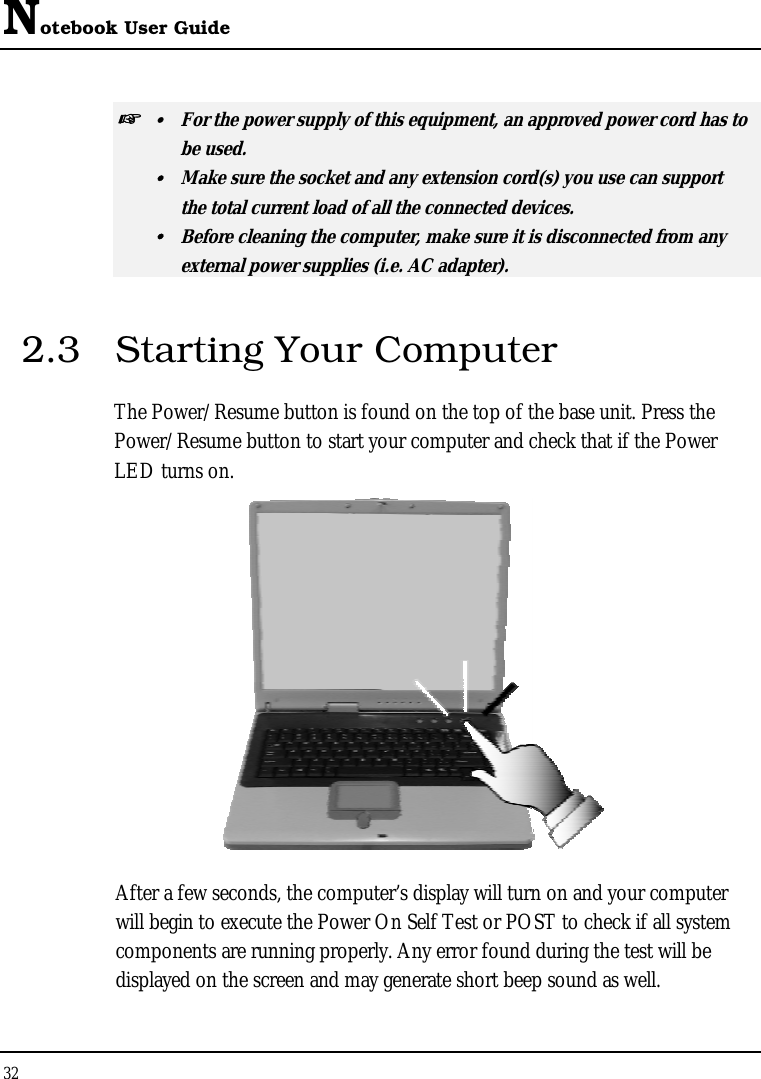 Notebook User Guide 32  ☞   For the power supply of this equipment, an approved power cord has to  be used.   Make sure the socket and any extension cord(s) you use can support   the total current load of all the connected devices.   Before cleaning the computer, make sure it is disconnected from any   external power supplies (i.e. AC adapter). 2.3  Starting Your Computer The Power/Resume button is found on the top of the base unit. Press the Power/Resume button to start your computer and check that if the Power LED turns on.  After a few seconds, the computer’s display will turn on and your computer will begin to execute the Power On Self Test or POST to check if all system components are running properly. Any error found during the test will be displayed on the screen and may generate short beep sound as well. 