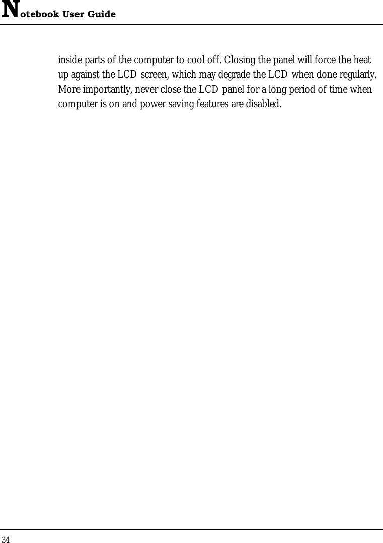 Notebook User Guide 34  inside parts of the computer to cool off. Closing the panel will force the heat up against the LCD screen, which may degrade the LCD when done regularly. More importantly, never close the LCD panel for a long period of time when computer is on and power saving features are disabled.   