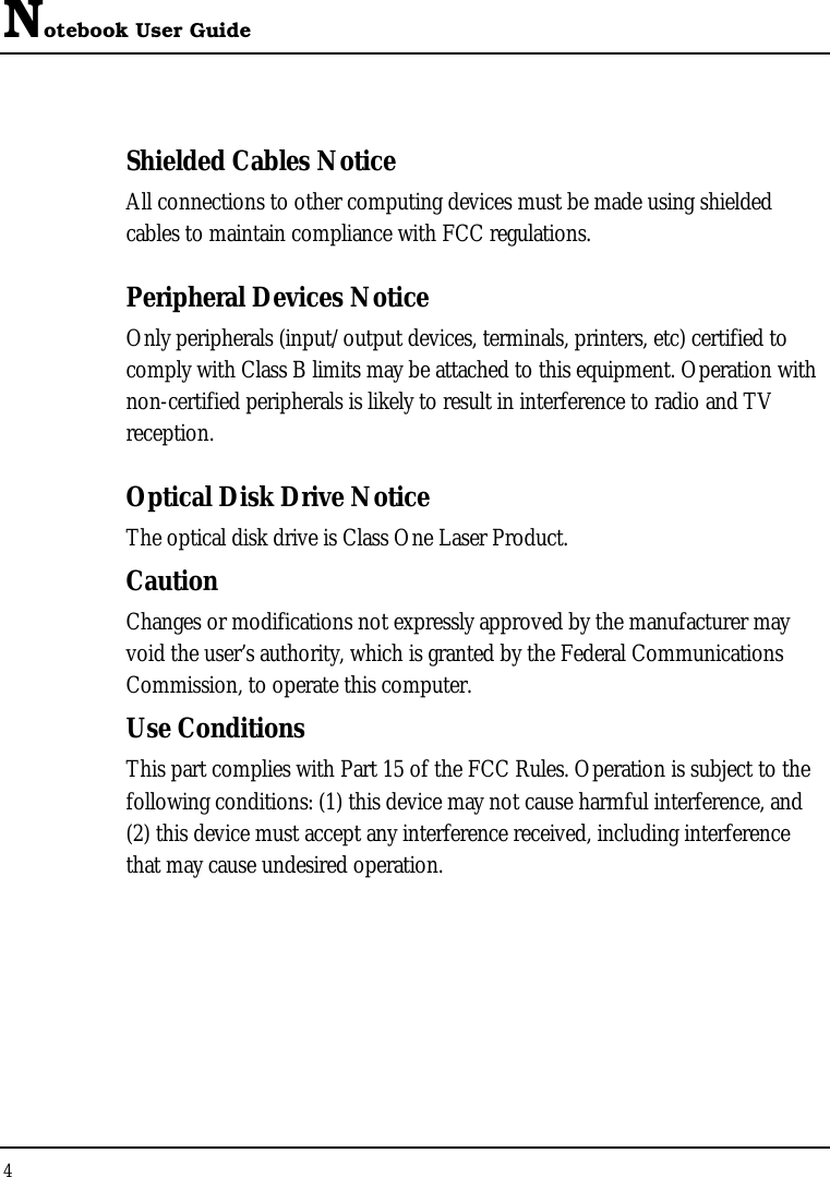 Notebook User Guide 4  Shielded Cables Notice All connections to other computing devices must be made using shielded cables to maintain compliance with FCC regulations. Peripheral Devices Notice Only peripherals (input/output devices, terminals, printers, etc) certified to comply with Class B limits may be attached to this equipment. Operation with non-certified peripherals is likely to result in interference to radio and TV reception. Optical Disk Drive Notice The optical disk drive is Class One Laser Product. Caution Changes or modifications not expressly approved by the manufacturer may void the user’s authority, which is granted by the Federal Communications Commission, to operate this computer. Use Conditions This part complies with Part 15 of the FCC Rules. Operation is subject to the following conditions: (1) this device may not cause harmful interference, and (2) this device must accept any interference received, including interference that may cause undesired operation. 