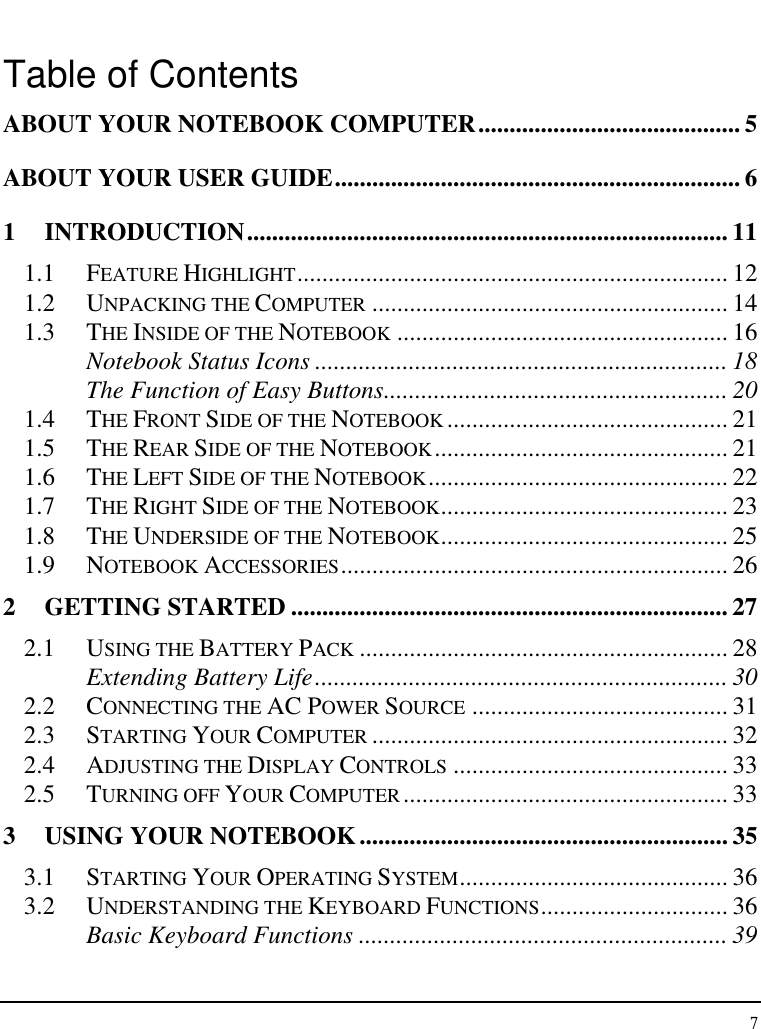 Notebook User Guide 7  Table of Contents ABOUT YOUR NOTEBOOK COMPUTER.......................................... 5 ABOUT YOUR USER GUIDE................................................................. 6 1 INTRODUCTION............................................................................. 11 1.1 FEATURE HIGHLIGHT..................................................................... 12 1.2 UNPACKING THE COMPUTER ......................................................... 14 1.3 THE INSIDE OF THE NOTEBOOK ..................................................... 16 Notebook Status Icons .................................................................. 18 The Function of Easy Buttons....................................................... 20 1.4 THE FRONT SIDE OF THE NOTEBOOK ............................................. 21 1.5 THE REAR SIDE OF THE NOTEBOOK............................................... 21 1.6 THE LEFT SIDE OF THE NOTEBOOK................................................ 22 1.7 THE RIGHT SIDE OF THE NOTEBOOK.............................................. 23 1.8 THE UNDERSIDE OF THE NOTEBOOK.............................................. 25 1.9 NOTEBOOK ACCESSORIES.............................................................. 26 2 GETTING STARTED ...................................................................... 27 2.1 USING THE BATTERY PACK ........................................................... 28 Extending Battery Life.................................................................. 30 2.2 CONNECTING THE AC POWER SOURCE ......................................... 31 2.3 STARTING YOUR COMPUTER ......................................................... 32 2.4 ADJUSTING THE DISPLAY CONTROLS ............................................ 33 2.5 TURNING OFF YOUR COMPUTER.................................................... 33 3  USING YOUR NOTEBOOK........................................................... 35 3.1 STARTING YOUR OPERATING SYSTEM........................................... 36 3.2 UNDERSTANDING THE KEYBOARD FUNCTIONS.............................. 36 Basic Keyboard Functions ........................................................... 39 