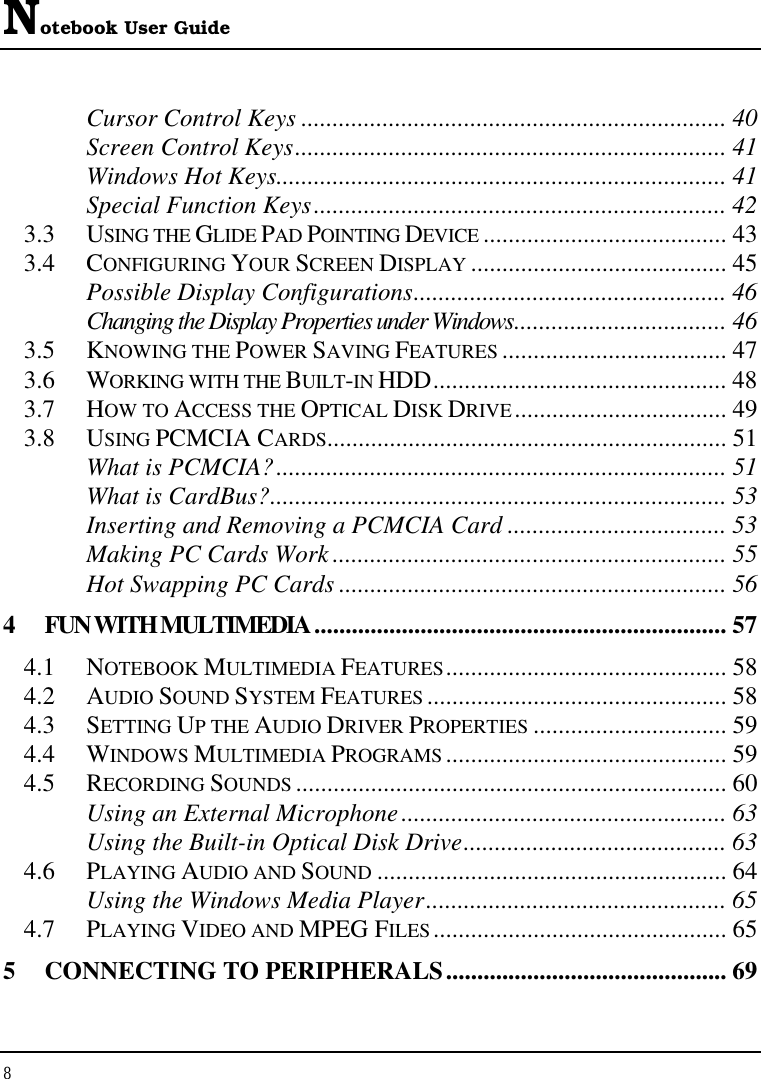 Notebook User Guide 8  Cursor Control Keys .................................................................... 40 Screen Control Keys..................................................................... 41 Windows Hot Keys........................................................................ 41 Special Function Keys.................................................................. 42 3.3 USING THE GLIDE PAD POINTING DEVICE ....................................... 43 3.4 CONFIGURING YOUR SCREEN DISPLAY ......................................... 45 Possible Display Configurations.................................................. 46 Changing the Display Properties under Windows.................................. 46 3.5 KNOWING THE POWER SAVING FEATURES .................................... 47 3.6 WORKING WITH THE BUILT-IN HDD............................................... 48 3.7 HOW TO ACCESS THE OPTICAL DISK DRIVE.................................. 49 3.8 USING PCMCIA CARDS................................................................ 51 What is PCMCIA?........................................................................ 51 What is CardBus?......................................................................... 53 Inserting and Removing a PCMCIA Card ................................... 53 Making PC Cards Work ............................................................... 55 Hot Swapping PC Cards .............................................................. 56 4  FUN WITH MULTIMEDIA.................................................................. 57 4.1 NOTEBOOK MULTIMEDIA FEATURES............................................. 58 4.2 AUDIO SOUND SYSTEM FEATURES ................................................ 58 4.3 SETTING UP THE AUDIO DRIVER PROPERTIES ............................... 59 4.4 WINDOWS MULTIMEDIA PROGRAMS ............................................. 59 4.5 RECORDING SOUNDS ..................................................................... 60 Using an External Microphone.................................................... 63 Using the Built-in Optical Disk Drive.......................................... 63 4.6 PLAYING AUDIO AND SOUND ........................................................ 64 Using the Windows Media Player................................................ 65 4.7 PLAYING VIDEO AND MPEG FILES............................................... 65 5  CONNECTING TO PERIPHERALS............................................. 69 