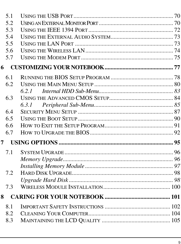 Notebook User Guide 9  5.1 USING THE USB PORT................................................................... 70 5.2 USING AN EXTERNAL MONITOR PORT .................................................. 70 5.3 USING THE IEEE 1394 PORT......................................................... 72 5.4 USING THE EXTERNAL AUDIO SYSTEM.......................................... 73 5.5 USING THE LAN PORT .................................................................. 73 5.6 USING THE WIRELESS LAN........................................................... 74 5.7 USING THE MODEM PORT.............................................................. 75 6  CUSTOMIZING YOUR NOTEBOOK.............................................. 77 6.1 RUNNING THE BIOS SETUP PROGRAM .......................................... 78 6.2 USING THE MAIN MENU SETUP ..................................................... 80 6.2.1 Internal HDD Sub-Menu.................................................. 83 6.3 USING THE ADVANCED CMOS SETUP........................................... 84 6.3.1 Peripheral Sub-Menu..................................................... 85 6.4 SECURITY MENU SETUP ................................................................ 87 6.5 USING THE BOOT SETUP ................................................................ 90 6.6 HOW TO EXIT THE SETUP PROGRAM.............................................. 91 6.7 HOW TO UPGRADE THE BIOS........................................................ 92 7 USING OPTIONS ............................................................................. 95 7.1 SYSTEM UPGRADE......................................................................... 96 Memory Upgrade.......................................................................... 96 Installing Memory Module ........................................................... 97 7.2 HARD DISK UPGRADE.................................................................... 98 Upgrade Hard Disk ...................................................................... 98 7.3 WIRELESS MODULE INSTALLATION............................................. 100 8  CARING FOR YOUR NOTEBOOK............................................ 101 8.1 IMPORTANT SAFETY INSTRUCTIONS ............................................ 102 8.2 CLEANING YOUR COMPUTER....................................................... 104 8.3 MAINTAINING THE LCD QUALITY .............................................. 105 