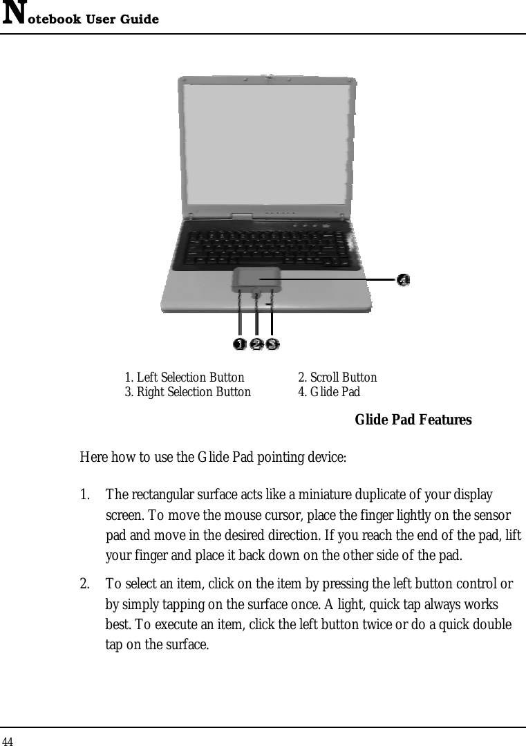 Notebook User Guide 44   1. Left Selection Button  2. Scroll Button  3. Right Selection Button   4. Glide Pad  Glide Pad Features Here how to use the Glide Pad pointing device: 1.  The rectangular surface acts like a miniature duplicate of your display screen. To move the mouse cursor, place the finger lightly on the sensor pad and move in the desired direction. If you reach the end of the pad, lift your finger and place it back down on the other side of the pad. 2.  To select an item, click on the item by pressing the left button control or by simply tapping on the surface once. A light, quick tap always works best. To execute an item, click the left button twice or do a quick double tap on the surface. 