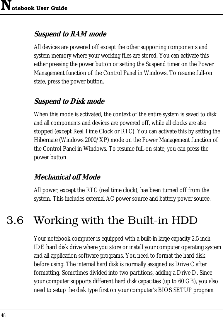 Notebook User Guide 48  Suspend to RAM mode All devices are powered off except the other supporting components and system memory where your working files are stored. You can activate this either pressing the power button or setting the Suspend timer on the Power Management function of the Control Panel in Windows. To resume full-on state, press the power button. Suspend to Disk mode When this mode is activated, the context of the entire system is saved to disk and all components and devices are powered off, while all clocks are also stopped (except Real Time Clock or RTC). You can activate this by setting the Hibernate (Windows 2000/XP) mode on the Power Management function of the Control Panel in Windows. To resume full-on state, you can press the power button.  Mechanical off Mode All power, except the RTC (real time clock), has been turned off from the system. This includes external AC power source and battery power source. 3.6  Working with the Built-in HDD Your notebook computer is equipped with a built-in large capacity 2.5 inch IDE hard disk drive where you store or install your computer operating system and all application software programs. You need to format the hard disk before using. The internal hard disk is normally assigned as Drive C after formatting. Sometimes divided into two partitions, adding a Drive D. Since your computer supports different hard disk capacities (up to 60 GB), you also need to setup the disk type first on your computer’s BIOS SETUP program 