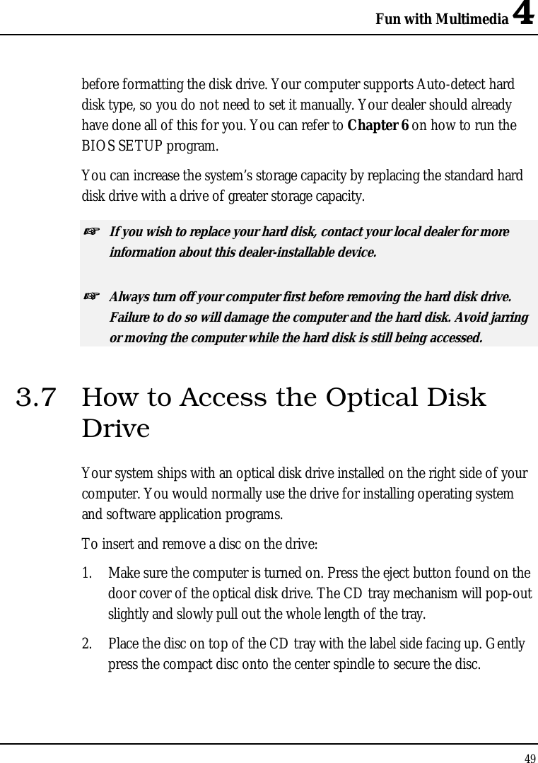 Fun with Multimedia 4 49  before formatting the disk drive. Your computer supports Auto-detect hard disk type, so you do not need to set it manually. Your dealer should already have done all of this for you. You can refer to Chapter 6 on how to run the BIOS SETUP program.  You can increase the system’s storage capacity by replacing the standard hard disk drive with a drive of greater storage capacity. ☞ If you wish to replace your hard disk, contact your local dealer for more information about this dealer-installable device. ☞ Always turn off your computer first before removing the hard disk drive. Failure to do so will damage the computer and the hard disk. Avoid jarring or moving the computer while the hard disk is still being accessed. 3.7  How to Access the Optical Disk Drive Your system ships with an optical disk drive installed on the right side of your computer. You would normally use the drive for installing operating system and software application programs.  To insert and remove a disc on the drive: 1.  Make sure the computer is turned on. Press the eject button found on the door cover of the optical disk drive. The CD tray mechanism will pop-out slightly and slowly pull out the whole length of the tray. 2.  Place the disc on top of the CD tray with the label side facing up. Gently press the compact disc onto the center spindle to secure the disc. 