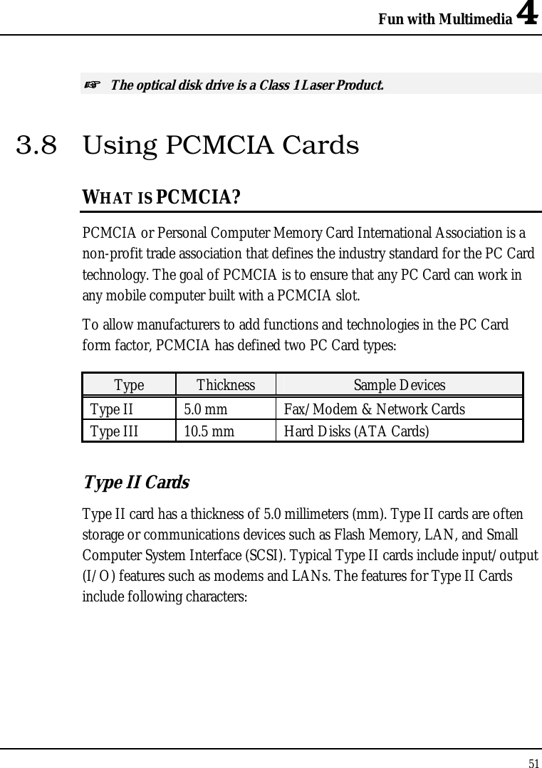 Fun with Multimedia 4 51  ☞ The optical disk drive is a Class 1 Laser Product. 3.8  Using PCMCIA Cards WHAT IS PCMCIA? PCMCIA or Personal Computer Memory Card International Association is a non-profit trade association that defines the industry standard for the PC Card technology. The goal of PCMCIA is to ensure that any PC Card can work in any mobile computer built with a PCMCIA slot. To allow manufacturers to add functions and technologies in the PC Card form factor, PCMCIA has defined two PC Card types:  Type  Thickness  Sample Devices Type II  5.0 mm  Fax/Modem &amp; Network Cards Type III  10.5 mm  Hard Disks (ATA Cards) Type II Cards Type II card has a thickness of 5.0 millimeters (mm). Type II cards are often storage or communications devices such as Flash Memory, LAN, and Small Computer System Interface (SCSI). Typical Type II cards include input/output (I/O) features such as modems and LANs. The features for Type II Cards include following characters: 
