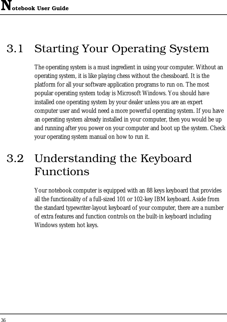 Notebook User Guide 36  3.1  Starting Your Operating System The operating system is a must ingredient in using your computer. Without an operating system, it is like playing chess without the chessboard. It is the platform for all your software application programs to run on. The most popular operating system today is Microsoft Windows. You should have installed one operating system by your dealer unless you are an expert computer user and would need a more powerful operating system. If you have an operating system already installed in your computer, then you would be up and running after you power on your computer and boot up the system. Check your operating system manual on how to run it.  3.2  Understanding the Keyboard Functions Your notebook computer is equipped with an 88 keys keyboard that provides all the functionality of a full-sized 101 or 102-key IBM keyboard. Aside from the standard typewriter-layout keyboard of your computer, there are a number of extra features and function controls on the built-in keyboard including Windows system hot keys.    