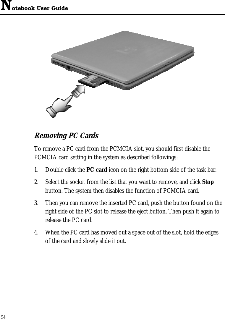 Notebook User Guide 54    Removing PC Cards To remove a PC card from the PCMCIA slot, you should first disable the PCMCIA card setting in the system as described followings: 1.  Double click the PC card icon on the right bottom side of the task bar. 2.  Select the socket from the list that you want to remove, and click Stop button. The system then disables the function of PCMCIA card. 3.  Then you can remove the inserted PC card, push the button found on the right side of the PC slot to release the eject button. Then push it again to release the PC card. 4.  When the PC card has moved out a space out of the slot, hold the edges of the card and slowly slide it out. 