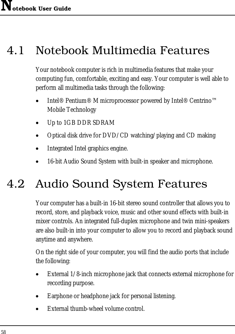 Notebook User Guide 58  4.1  Notebook Multimedia Features Your notebook computer is rich in multimedia features that make your computing fun, comfortable, exciting and easy. Your computer is well able to perform all multimedia tasks through the following: •  Intel® Pentium® M microprocessor powered by Intel® Centrino™ Mobile Technology •  Up to 1GB DDR SDRAM •  Optical disk drive for DVD/CD watching/playing and CD making •  Integrated Intel graphics engine. •  16-bit Audio Sound System with built-in speaker and microphone. 4.2  Audio Sound System Features Your computer has a built-in 16-bit stereo sound controller that allows you to record, store, and playback voice, music and other sound effects with built-in mixer controls. An integrated full-duplex microphone and twin mini-speakers are also built-in into your computer to allow you to record and playback sound anytime and anywhere.  On the right side of your computer, you will find the audio ports that include the following: •  External 1/8-inch microphone jack that connects external microphone for recording purpose.  •  Earphone or headphone jack for personal listening. •  External thumb-wheel volume control. 