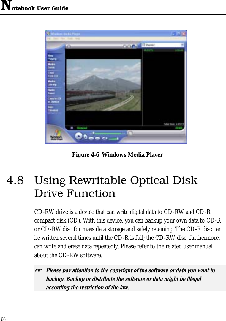 Notebook User Guide 66   Figure 4-6  Windows Media Player 4.8  Using Rewritable Optical Disk Drive Function CD-RW drive is a device that can write digital data to CD-RW and CD-R compact disk (CD). With this device, you can backup your own data to CD-R or CD-RW disc for mass data storage and safely retaining. The CD-R disc can be written several times until the CD-R is full; the CD-RW disc, furthermore, can write and erase data repeatedly. Please refer to the related user manual about the CD-RW software. ☞ Please pay attention to the copyright of the software or data you want to backup. Backup or distribute the software or data might be illegal according the restriction of the law.  