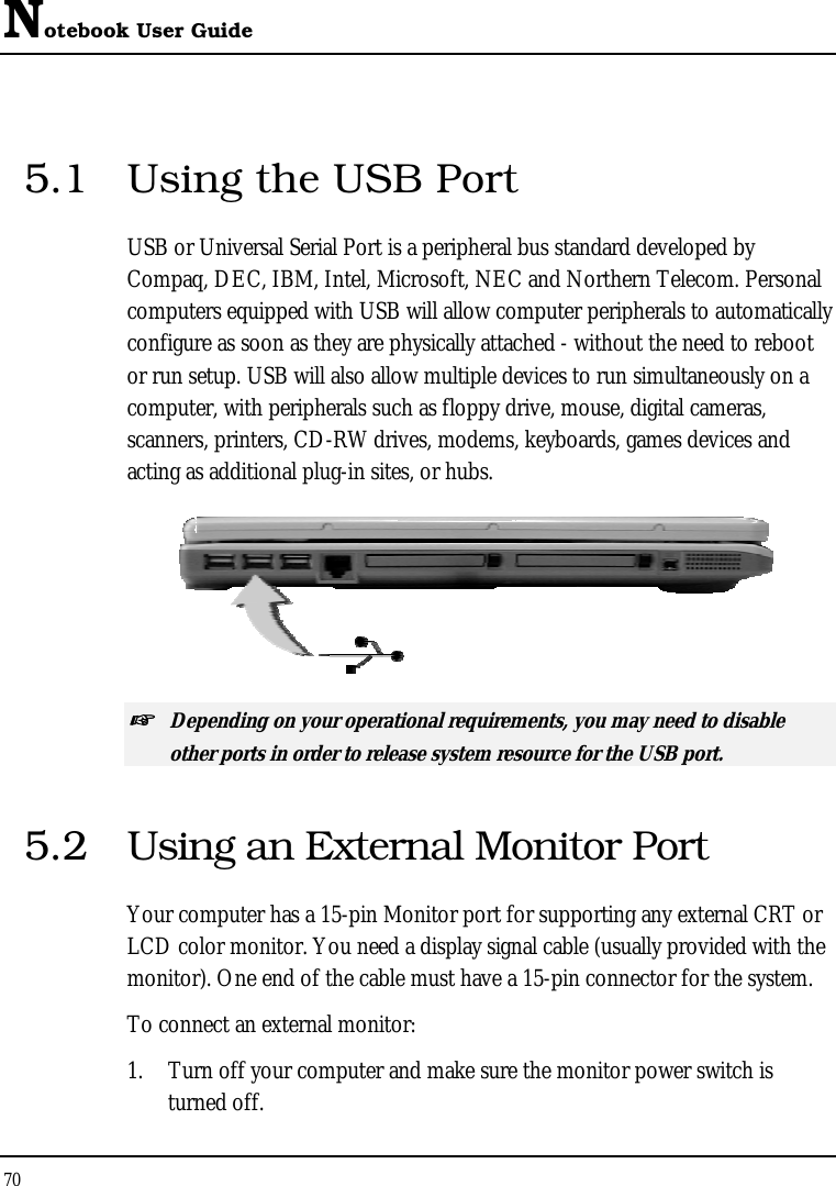 Notebook User Guide 70  5.1  Using the USB Port USB or Universal Serial Port is a peripheral bus standard developed by Compaq, DEC, IBM, Intel, Microsoft, NEC and Northern Telecom. Personal computers equipped with USB will allow computer peripherals to automatically configure as soon as they are physically attached - without the need to reboot or run setup. USB will also allow multiple devices to run simultaneously on a computer, with peripherals such as floppy drive, mouse, digital cameras, scanners, printers, CD-RW drives, modems, keyboards, games devices and acting as additional plug-in sites, or hubs.  ☞ Depending on your operational requirements, you may need to disable other ports in order to release system resource for the USB port. 5.2  Using an External Monitor Port Your computer has a 15-pin Monitor port for supporting any external CRT or LCD color monitor. You need a display signal cable (usually provided with the monitor). One end of the cable must have a 15-pin connector for the system. To connect an external monitor: 1.  Turn off your computer and make sure the monitor power switch is turned off. 