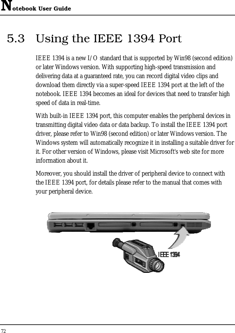 Notebook User Guide 72  5.3  Using the IEEE 1394 Port IEEE 1394 is a new I/O standard that is supported by Win98 (second edition) or later Windows version. With supporting high-speed transmission and delivering data at a guaranteed rate, you can record digital video clips and download them directly via a super-speed IEEE 1394 port at the left of the notebook. IEEE 1394 becomes an ideal for devices that need to transfer high speed of data in real-time. With built-in IEEE 1394 port, this computer enables the peripheral devices in transmitting digital video data or data backup. To install the IEEE 1394 port driver, please refer to Win98 (second edition) or later Windows version. The Windows system will automatically recognize it in installing a suitable driver for it. For other version of Windows, please visit Microsoft&apos;s web site for more information about it. Moreover, you should install the driver of peripheral device to connect with the IEEE 1394 port, for details please refer to the manual that comes with your peripheral device.  