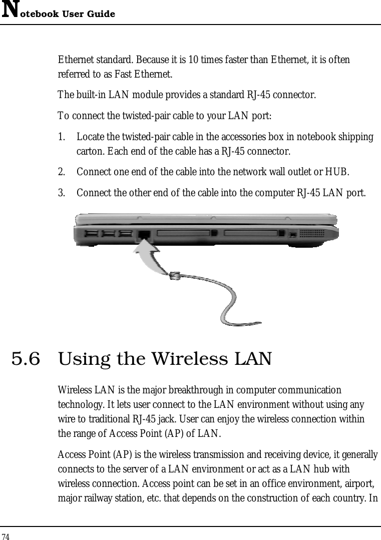 Notebook User Guide 74  Ethernet standard. Because it is 10 times faster than Ethernet, it is often referred to as Fast Ethernet. The built-in LAN module provides a standard RJ-45 connector.  To connect the twisted-pair cable to your LAN port: 1.  Locate the twisted-pair cable in the accessories box in notebook shipping carton. Each end of the cable has a RJ-45 connector. 2.  Connect one end of the cable into the network wall outlet or HUB. 3.  Connect the other end of the cable into the computer RJ-45 LAN port.  5.6  Using the Wireless LAN Wireless LAN is the major breakthrough in computer communication technology. It lets user connect to the LAN environment without using any wire to traditional RJ-45 jack. User can enjoy the wireless connection within the range of Access Point (AP) of LAN.  Access Point (AP) is the wireless transmission and receiving device, it generally connects to the server of a LAN environment or act as a LAN hub with wireless connection. Access point can be set in an office environment, airport, major railway station, etc. that depends on the construction of each country. In 