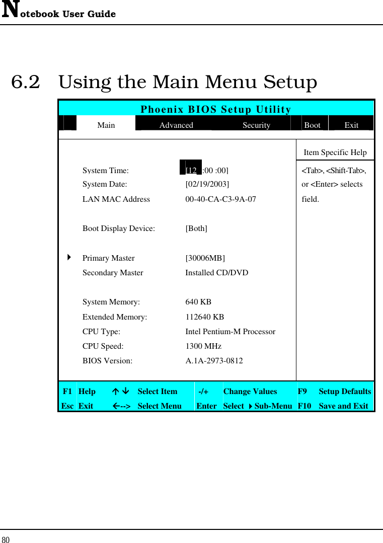 Notebook User Guide 80  6.2  Using the Main Menu Setup Phoenix BIOS Setup Utility  Main  Advanced  Security  Boot Exit      Item Specific Help  System Time:[12 :00 :00] &lt;Tab&gt;, &lt;Shift-Tab&gt;,   System Date:  [02/19/2003]  or &lt;Enter&gt; selects   LAN MAC Address  00-40-CA-C3-9A-07  field.       Boot Display Device:  [Both]        4 Primary Master  [30006MB]     Secondary Master  Installed CD/DVD         System Memory:  640 KB    Extended Memory:  112640 KB    CPU Type:  Intel Pentium-M Processor    CPU Speed:  1300 MHz    BIOS Version:  A.1A-2973-0812        F1  Help   Select Item   -/+  Change Values  F9  Setup Defaults Esc  Exit  --&gt; Select Menu  Enter Select Sub-Menu F10 Save and Exit 