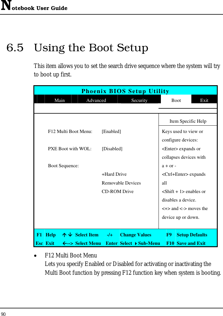 Notebook User Guide 90  6.5  Using the Boot Setup This item allows you to set the search drive sequence where the system will try to boot up first.   Phoenix BIOS Setup Utility  Main  Advanced  Security  Boot  Exit       Item Specific Help   F12 Multi Boot Menu:  [Enabled]  Keys used to view or      configure devices:   PXE Boot with WOL:  [Disabled]  &lt;Enter&gt; expands or       collapses devices with   Boot Sequence:    a + or -     +Hard Drive  &lt;Ctrl+Enter&gt; expands    Removable Devices  all     CD-ROM Drive  &lt;Shift + 1&gt; enables or       disables a device.       &lt;+&gt; and &lt;-&gt; moves the       device up or down.       F1  Help   Select Item   -/+  Change Values  F9 Setup Defaults Esc  Exit  --&gt; Select Menu Enter Select Sub-Menu  F10 Save and Exit •  F12 Multi Boot Menu Lets you specify Enabled or Disabled for activating or inactivating the Multi Boot function by pressing F12 function key when system is booting.  