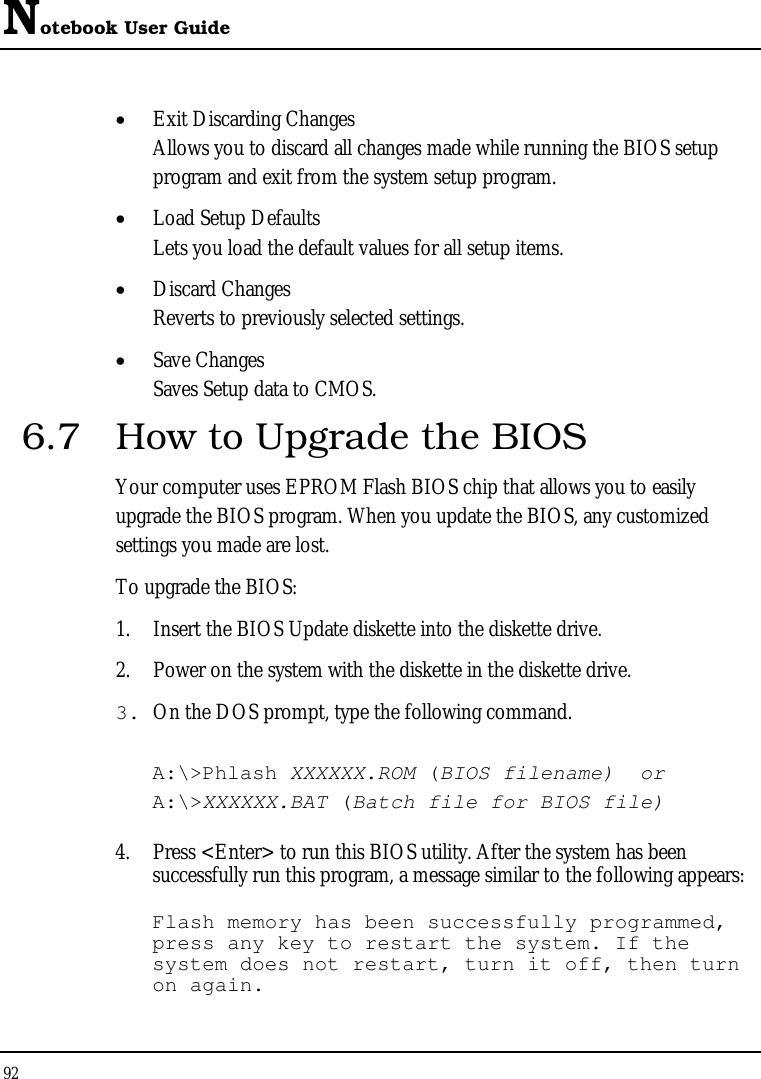 Notebook User Guide 92  •  Exit Discarding Changes Allows you to discard all changes made while running the BIOS setup program and exit from the system setup program. •  Load Setup Defaults Lets you load the default values for all setup items. •  Discard Changes Reverts to previously selected settings. •  Save Changes Saves Setup data to CMOS. 6.7  How to Upgrade the BIOS Your computer uses EPROM Flash BIOS chip that allows you to easily upgrade the BIOS program. When you update the BIOS, any customized settings you made are lost. To upgrade the BIOS: 1.  Insert the BIOS Update diskette into the diskette drive. 2.  Power on the system with the diskette in the diskette drive. 3. On the DOS prompt, type the following command.  A:\&gt;Phlash XXXXXX.ROM (BIOS filename)  or A:\&gt;XXXXXX.BAT (Batch file for BIOS file)  4.  Press &lt;Enter&gt; to run this BIOS utility. After the system has been successfully run this program, a message similar to the following appears:  Flash memory has been successfully programmed, press any key to restart the system. If the system does not restart, turn it off, then turn on again. 