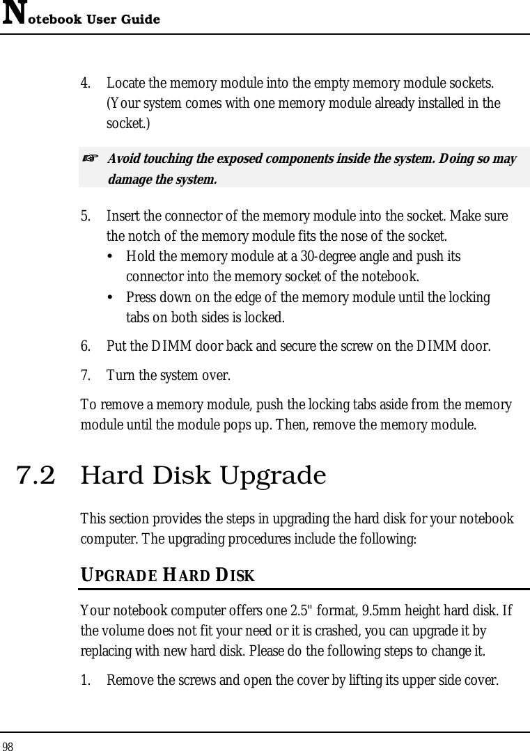 Notebook User Guide 98  4.  Locate the memory module into the empty memory module sockets. (Your system comes with one memory module already installed in the socket.) ☞ Avoid touching the exposed components inside the system. Doing so may damage the system. 5.  Insert the connector of the memory module into the socket. Make sure the notch of the memory module fits the nose of the socket.   Hold the memory module at a 30-degree angle and push its  connector into the memory socket of the notebook.    Press down on the edge of the memory module until the locking    tabs on both sides is locked. 6.  Put the DIMM door back and secure the screw on the DIMM door. 7.  Turn the system over. To remove a memory module, push the locking tabs aside from the memory module until the module pops up. Then, remove the memory module. 7.2  Hard Disk Upgrade This section provides the steps in upgrading the hard disk for your notebook computer. The upgrading procedures include the following: UPGRADE HARD DISK Your notebook computer offers one 2.5&quot; format, 9.5mm height hard disk. If the volume does not fit your need or it is crashed, you can upgrade it by replacing with new hard disk. Please do the following steps to change it. 1.  Remove the screws and open the cover by lifting its upper side cover. 