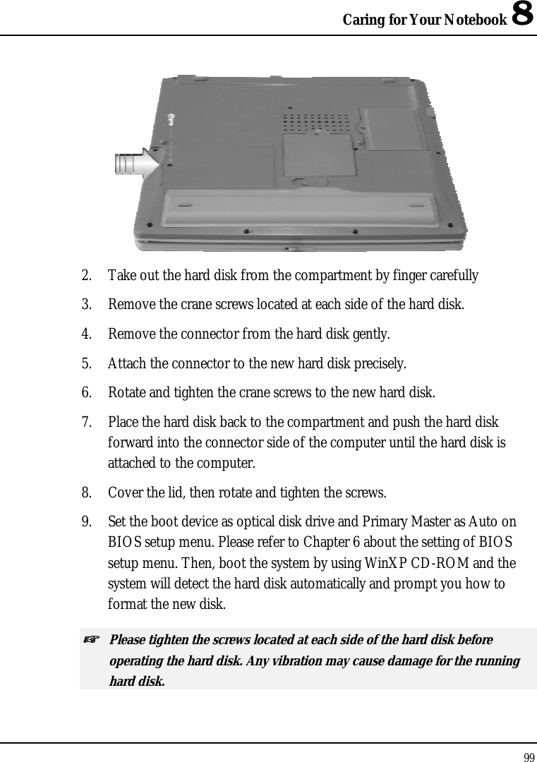 Caring for Your Notebook 8 99   2.  Take out the hard disk from the compartment by finger carefully 3.  Remove the crane screws located at each side of the hard disk. 4.  Remove the connector from the hard disk gently. 5.  Attach the connector to the new hard disk precisely. 6.  Rotate and tighten the crane screws to the new hard disk. 7.  Place the hard disk back to the compartment and push the hard disk forward into the connector side of the computer until the hard disk is attached to the computer.  8.  Cover the lid, then rotate and tighten the screws. 9.  Set the boot device as optical disk drive and Primary Master as Auto on BIOS setup menu. Please refer to Chapter 6 about the setting of BIOS setup menu. Then, boot the system by using WinXP CD-ROM and the system will detect the hard disk automatically and prompt you how to format the new disk.  ☞ Please tighten the screws located at each side of the hard disk before operating the hard disk. Any vibration may cause damage for the running hard disk. 