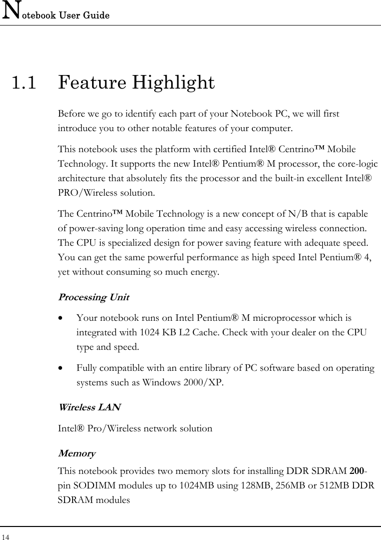 Notebook User Guide 14  1.1 Feature Highlight Before we go to identify each part of your Notebook PC, we will first introduce you to other notable features of your computer. This notebook uses the platform with certified Intel® Centrino™ Mobile Technology. It supports the new Intel® Pentium® M processor, the core-logic architecture that absolutely fits the processor and the built-in excellent Intel® PRO/Wireless solution.  The Centrino™ Mobile Technology is a new concept of N/B that is capable of power-saving long operation time and easy accessing wireless connection. The CPU is specialized design for power saving feature with adequate speed. You can get the same powerful performance as high speed Intel Pentium® 4, yet without consuming so much energy. Processing Unit •  Your notebook runs on Intel Pentium® M microprocessor which is integrated with 1024 KB L2 Cache. Check with your dealer on the CPU type and speed.  •  Fully compatible with an entire library of PC software based on operating systems such as Windows 2000/XP. Wireless LAN Intel® Pro/Wireless network solution Memory This notebook provides two memory slots for installing DDR SDRAM 200-pin SODIMM modules up to 1024MB using 128MB, 256MB or 512MB DDR SDRAM modules  